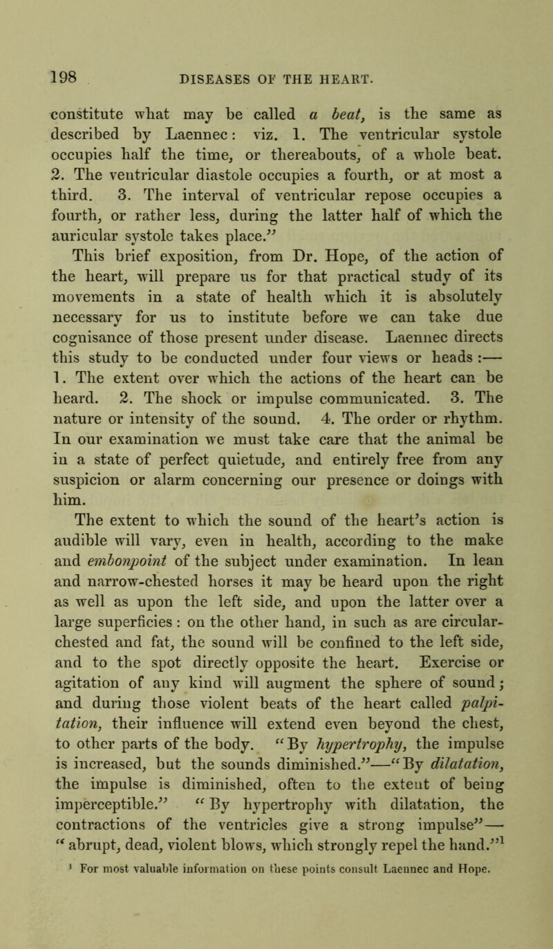 constitute what may be called a beat, is tbe same as described by Laennec: viz. 1. Tbe ventricular systole occupies balf tbe time, or thereabouts, of a whole beat. 2. Tbe ventricular diastole occupies a fourth, or at most a third. 3. The interval of ventricular repose occupies a fourth, or rather less, during the latter half of which the auricular systole takes place.” This brief exposition, from Dr. Hope, of the action of the heart, will prepare us for that practical study of its movements in a state of health which it is absolutely necessary for us to institute before we can take due cognisance of those present under disease. Laennec directs this study to be conducted under four views or heads :— 1. The extent over which the actions of the heart can be heard. 2. The shock or impulse communicated. 3. The nature or intensity of the sound. 4. The order or rhythm. In our examination we must take care that the animal be in a state of perfect quietude, and entirely free from any suspicion or alarm concerning our presence or doings with him. The extent to which the sound of the heart’s action is audible will vary, even in health, according to the make and embonpoint of the subject under examination. In lean and narrow-chested horses it may be heard upon the right as well as upon the left side, and upon the latter over a large superficies : on the other hand, in such as are circular- chested and fat, the sound will be confined to the left side, and to the spot directly opposite the heart. Exercise or agitation of any kind will augment the sphere of sound; and during those violent beats of the heart called palpi- tation, their influence will extend even beyond the chest, to other parts of the body. “By hypertrophy, the impulse is increased, but the sounds diminished.”—“By dilatation, the impulse is diminished, often to the extent of being imperceptible.” “ By hypertrophy with dilatation, the contractions of the ventricles give a strong impulse”—• “ abrupt, dead, violent blows, which strongly repel the hand.”1 1 For most valuable information on these points consult Laennec and Hope.