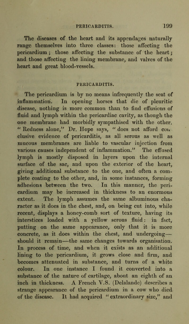 The diseases of the heart and its appendages naturally range themselves into three classes: those affecting the pericardium ; those affecting the substance of the heart; and those affecting the lining membrane, and valves of the heart and great blood-vessels. PERICARDITIS. The pericardium is by no means infrequently the seat of inflammation. In opening horses that die of pleuritic disease, nothing is more common than to find effusions of fluid and lymph within the pericardiac cavity, as though the one membrane had morbidly sympathised with the other. “ Redness alone,” Dr. Hope says, “ does not afford con elusive evidence of pericarditis, as all serous as well as mucous membranes are liable to vascular injection from various causes independent of inflammation.” The effused lymph is mostly disposed in layers upon the internal surface of the sac, and upon the exterior of the heart, giving additional substance to the one, and often a com- plete coating to the other, and, in some instances, forming adhesions between the two. In this manner, the peri- cardium may be increased in thickness to an enormous extent. The lymph assumes the same albuminous cha- racter as it does in the chest, and, on being cut into, while recent, displays a honey-comb sort of texture, having its interstices loaded with a yellow serous fluid: in fact, putting on the same appearance, only that it is more concrete, as it does within the chest, and undergoing— should it remain—the same changes towards organisation. In process of time, and when it exists as an additional lining to the pericardium, it grows close and firm, and becomes attenuated in substance, and turns of a white colour. In one instance I found it converted into a substance of the nature of cartilage, about an eighth of an inch in thickness. A French Y.S. (Delalande) describes a strange appearance of the pericardium in a cow who died of the disease. It had acquired “ extraordinary size,” and