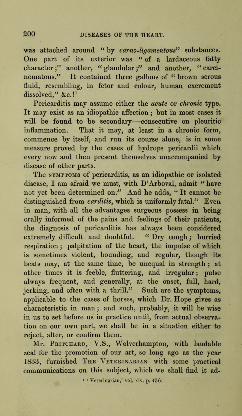 was attached around “ by carno-ligamentous” substances. One part of its exterior was “ of a lardaceous fatty character ;” another, “ glandular ;” and another, “ carci- nomatous.^ It contained three gallons of “ brown serous fluid, resembling, in fetor and colour, human excrement dissolved,” &c. I1 Pericarditis may assume either the acute or chronic type. It may exist as an idiopathic affection; but in most cases it will be found to be secondary—consecutive on pleuritic inflammation. That it may, at least in a chronic form, commence by itself, and run its course alone, is in some measure proved by the cases of hydrops pericardii which every now and then present themselves unaccompanied by disease of other parts. The symptoms of pericarditis, as an idiopathic or isolated disease, I am afraid we must, with D'Arboval, admit “have not yet been determined on.” And he adds, “ It cannot be distinguished from carditis, which is uniformly fatal.” Even in man, with all the advantages surgeons possess in being orally informed of the pains and feelings of their patients, the diagnosis of pericarditis has always been considered extremely difficult and doubtful. “ Dry cough; hurried respiration; palpitation of the heart, the impulse of which is sometimes violent, bounding, and regular, though its beats may, at the same time, be unequal in strength ; at other times it is feeble, fluttering, and irregular; pulse always frequent, and generally, at the onset, full, hard, jerking, and often with a thrill.” Such are the symptoms, applicable to the cases of horses, which Dr. Hope gives as characteristic in man; and such, probably, it will be wise in us to set before us in practice until, from actual observa- tion on our own part, we shall be in a situation either to reject, alter, or confirm them. Mr. Pritchard, Y.S., Wolverhampton, with laudable zeal for the promotion of our art, so long ago as the year 1833, furnished The Veterinarian with some practical communications on this subject, which we shall find it ad- 1 * Veterinarian,’ vol. xiv, p. 436.