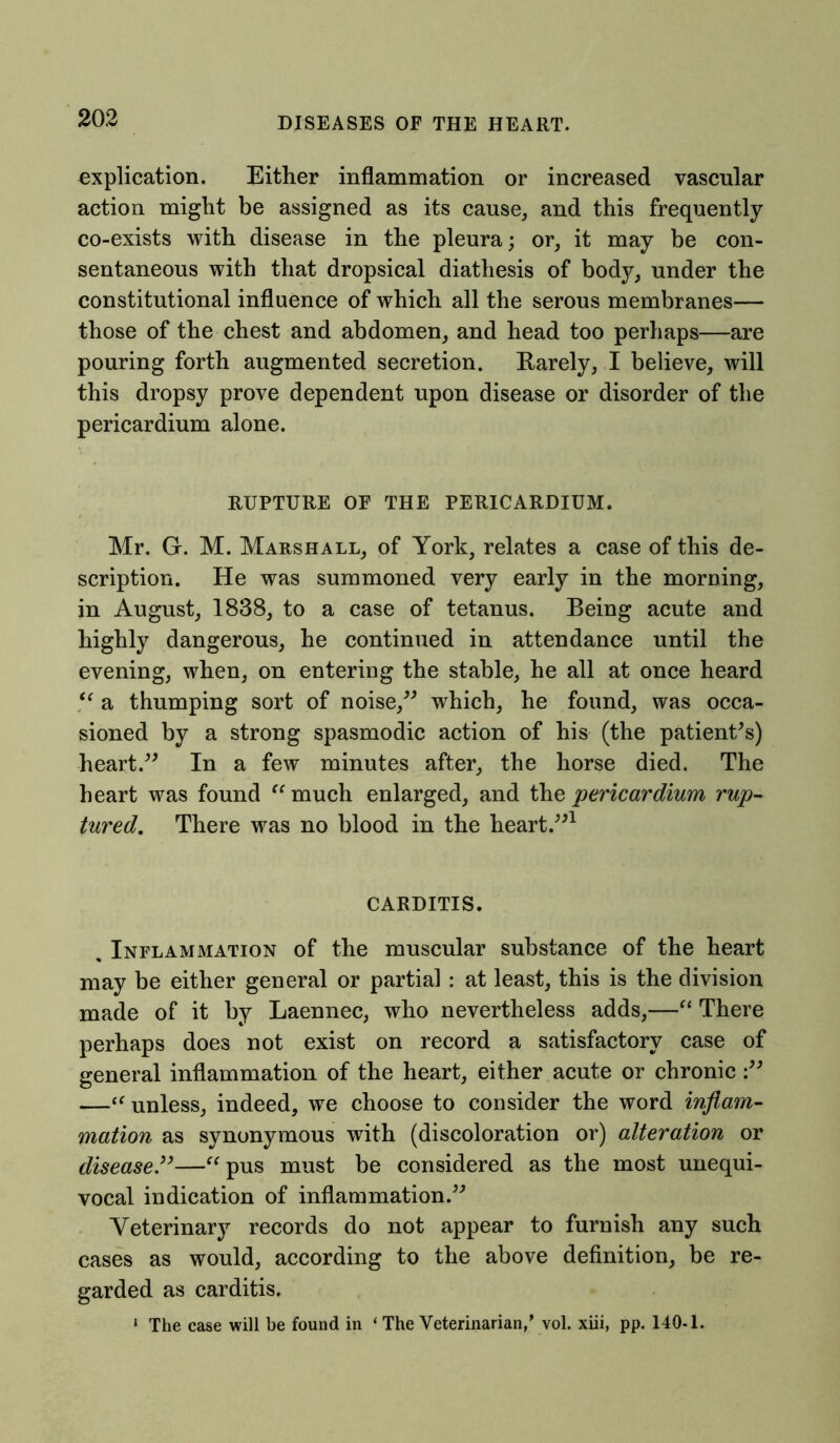 explication. Either inflammation or increased vascular action might be assigned as its cause,, and this frequently co-exists with disease in the pleura; or, it may be con- sentaneous with that dropsical diathesis of body, under the constitutional influence of which all the serous membranes— those of the chest and abdomen, and head too perhaps—are pouring forth augmented secretion. Rarely, I believe, will this dropsy prove dependent upon disease or disorder of the pericardium alone. RUPTURE OF THE PERICARDIUM. Mr. Gr. M. Marshall, of York, relates a case of this de- scription. He was summoned very early in the morning, in August, 1838, to a case of tetanus. Being acute and highly dangerous, he continued in attendance until the evening, when, on entering the stable, he all at once heard  a thumping sort of noise,” which, he found, was occa- sioned by a strong spasmodic action of his (the patient's) heart.” In a few minutes after, the horse died. The heart was found “ much enlarged, and the 'pericardium rup- tured. There was no blood in the heart.”1 CARDITIS. , Inflammation of the muscular substance of the heart may be either general or partial : at least, this is the division made of it by Laennec, who nevertheless adds,—“ There perhaps does not exist on record a satisfactory case of general inflammation of the heart, either acute or chronic —ft unless, indeed, we choose to consider the word inflam- mation as synonymous with (discoloration or) alteration or disease.”—“pus must be considered as the most unequi- vocal indication of inflammation.” Veterinary records do not appear to furnish any such cases as would, according to the above definition, be re- garded as carditis. ‘ The case will be found in ‘ The Veterinarian,’ vol. xiii, pp. 140-1.