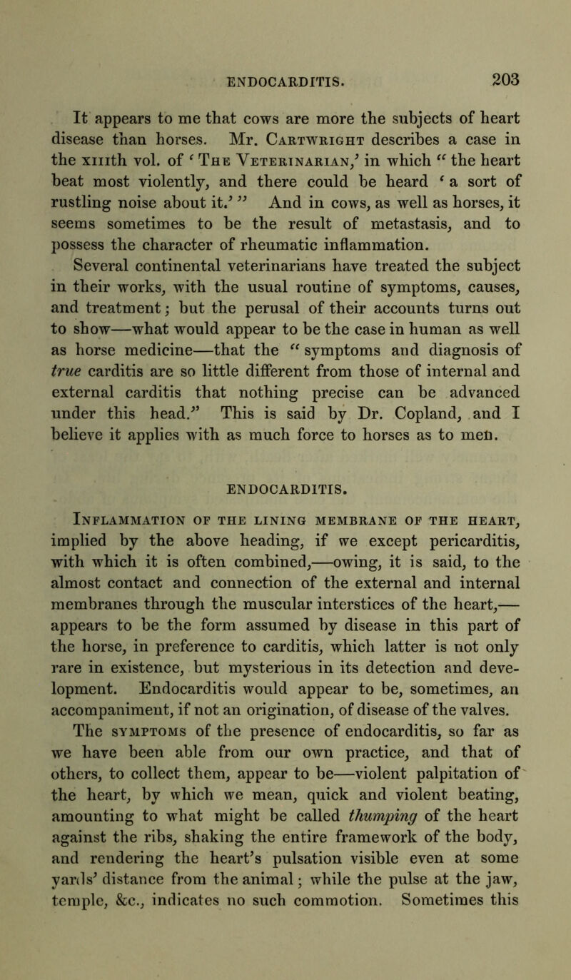 It appears to me that cows are more the subjects of heart disease than horses. Mr. Cartwright describes a case in the xmth vol. of ‘ The Veterinarian/ in which “ the heart beat most violently, and there could he heard ‘ a sort of rustling noise about it/ ” And in cows, as well as horses, it seems sometimes to be the result of metastasis, and to possess the character of rheumatic inflammation. Several continental veterinarians have treated the subject in their works, with the usual routine of symptoms, causes, and treatment; but the perusal of their accounts turns out to show—what would appear to be the case in human as well as horse medicine—that the “ symptoms and diagnosis of true carditis are so little different from those of internal and external carditis that nothing precise can be advanced under this head/’ This is said by Dr. Copland, and I believe it applies with as much force to horses as to men. ENDOCARDITIS. Inflammation of the lining membrane of the heart, implied by the above heading, if we except pericarditis, with which it is often combined,—owing, it is said, to the almost contact and connection of the external and internal membranes through the muscular interstices of the heart,— appears to be the form assumed by disease in this part of the horse, in preference to carditis, which latter is not only rare in existence, but mysterious in its detection and deve- lopment. Endocarditis would appear to be, sometimes, an accompaniment, if not an origination, of disease of the valves. The symptoms of the presence of endocarditis, so far as we have been able from our own practice, and that of others, to collect them, appear to be—violent palpitation of the heart, by which we mean, quick and violent beating, amounting to what might be called thumping of the heart against the ribs, shaking the entire framework of the body, and rendering the heart's pulsation visible even at some yards' distance from the animal; while the pulse at the jaw, temple, &c., indicates no such commotion. Sometimes this