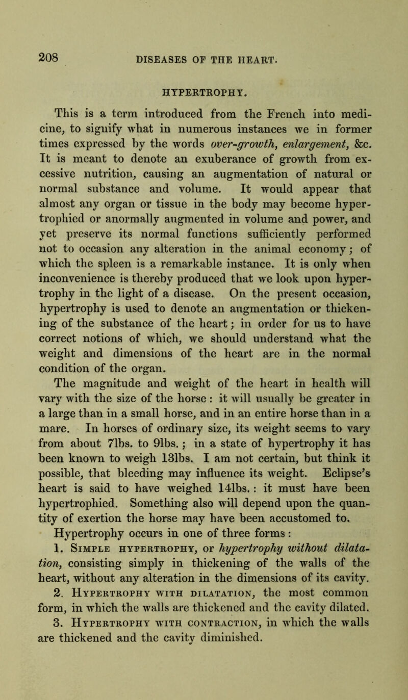 HYPERTROPHY. This is a term introduced from the French into medi- cine, to signify what in numerous instances we in former times expressed by the words over-growth, enlargement, &c. It is meant to denote an exuberance of growth from ex- cessive nutrition, causing an augmentation of natural or normal substance and volume. It would appear that almost any organ or tissue in the body may become hyper- trophied or anormally augmented in volume and power, and vet preserve its normal functions sufficiently performed not to occasion any alteration in the animal economy; of which the spleen is a remarkable instance. It is only when inconvenience is thereby produced that we look upon hyper- trophy in the light of a disease. On the present occasion, hypertrophy is used to denote an augmentation or thicken- ing of the substance of the heart; in order for us to have correct notions of which, we should understand what the weight and dimensions of the heart are in the normal condition of the organ. The magnitude and weight of the heart in health will vary with the size of the horse : it will usually be greater in a large than in a small horse, and in an entire horse than in a mare. In horses of ordinary size, its weight seems to vary from about 71bs. to 91bs.; in a state of hypertrophy it has been known to weigh 131bs. I am not certain, but think it possible, that bleeding may influence its weight. Eclipse's heart is said to have weighed 141bs.: it must have been hypertrophied. Something also will depend upon the quan- tity of exertion the horse may have been accustomed to. Hypertrophy occurs in one of three forms: 1. Simple hypertrophy, or hypertrophy without dilata- tion, consisting simply in thickening of the walls of the heart, without any alteration in the dimensions of its cavity. 2. Hypertrophy with dilatation, the most common form, in which the walls are thickened and the cavity dilated. 3. Hypertrophy with contraction, in which the walls are thickened and the cavity diminished.