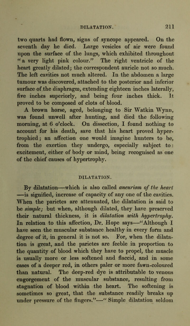 two quarts had flown, signs of syncope appeared. On the seventh day he died. Large vesicles of air were found upon the surface of the lungs, which exhibited throughout “a very light pink colour.” The right ventricle of the heart greatly dilated; the correspondent auricle not so much. The left cavities not much altered. In the abdomen a large tumour was discovered, attached to the posterior and inferior surface of the diaphragm, extending eighteen inches laterally, five inches superiorly, and being four inches thick. It proved to be composed of clots of blood. A brown horse, aged, belonging to Sir Watkin Wynn, was found unwell after hunting, and died the following morning, at 6 o'clock, On dissection, I found nothing to account for his death, save that his heart proved hyper- trophied; an affection one would imagine hunters to be, from the exertion they undergo, especially subject to : excitement, either of body or mind, being recognised as one of the chief causes of hypertrophy. DILATATION. By dilatation—which is also called aneurism of the heart —is signified, increase of capacity of any one of the cavities. When the parietes are attenuated, the dilatation is said to be simple; but when, although dilated, they have preserved their natural thickness, it is dilatation with hypertrophy. In relation to this affection, Dr. Hope says—“Although I have seen the muscular substance healthy in every form and degree of it, in general it is not so. For, when the dilata- tion is great, and the parietes are feeble in proportion to the quantity of blood which they have to propel, the muscle is usually more or less softened and flaccid, and in some cases of a deeper red, in others paler or more fawn-coloured than natural. The deep-red dye is attributable to venous engorgement of the muscular substance, resulting from stagnation of blood within the heart. The softening is sometimes so great, that the substance readily breaks up under pressure of the fingers.”—“ Simple dilatation seldom