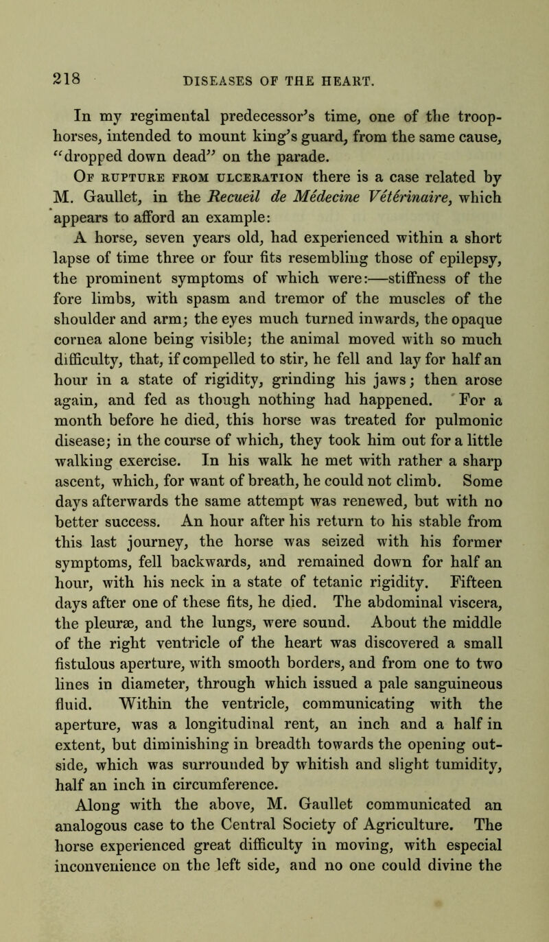 In my regimental predecessor's time, one of the troop- horses, intended to mount king's guard, from the same cause, “dropped down dead on the parade. Of rupture from ulceration there is a case related by M. Gaullet, in the Recueil de Medecine Veterinaire) which appears to afford an example: A horse, seven years old, had experienced within a short lapse of time three or four fits resembling those of epilepsy, the prominent symptoms of which were:—stiffness of the fore limbs, with spasm and tremor of the muscles of the shoulder and arm; the eyes much turned inwards, the opaque cornea alone being visible; the animal moved with so much difficulty, that, if compelled to stir, he fell and lay for half an hour in a state of rigidity, grinding his jaws; then arose again, and fed as though nothing had happened. For a month before he died, this horse was treated for pulmonic disease; in the course of which, they took him out for a little walking exercise. In his walk he met with rather a sharp ascent, which, for want of breath, he could not climb. Some days afterwards the same attempt was renewed, but with no better success. An hour after his return to his stable from this last journey, the horse was seized with his former symptoms, fell backwards, and remained down for half an hour, with his neck in a state of tetanic rigidity. Fifteen days after one of these fits, he died. The abdominal viscera, the pleurae, and the lungs, were sound. About the middle of the right ventricle of the heart was discovered a small fistulous aperture, with smooth borders, and from one to two lines in diameter, through which issued a pale sanguineous fluid. Within the ventricle, communicating with the aperture, was a longitudinal rent, an inch and a half in extent, but diminishing in breadth towards the opening out- side, which was surrounded by whitish and slight tumidity, half an inch in circumference. Along with the above, M. Gaullet communicated an analogous case to the Central Society of Agriculture. The horse experienced great difficulty in moving, with especial inconvenience on the left side, and no one could divine the