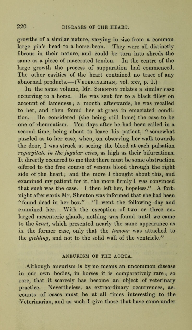 growths of a similar nature, varying in size from a common large pin's head to a horse-bean. They were all distinctly fibrous in their nature, and could be torn into shreds the same as a piece of macerated tendon. In the centre of the large growth the process of suppuration had commenced. The other cavities of the heart contained no trace of any abnormal products.—(Veterinarian, vol. xxv, p. 1.) In the same volume, Mr. Shenton relates a similar case occurring to a horse. He was sent for to a black filley on account of lameness; a month afterwards, he was recalled to her, and then found her at grass in emaciated condi- tion. He considered (she being still lame) the case to be one of rheumatism. Ten days after he had been called in a second time, being about to leave his patient, “ somewhat puzzled as to her case, when, on observing her walk towards the door, I was struck at seeing the blood at each pulsation regurgitate in the jugular veins, as high as their bifurcations. It directly occurred to me that there must be some obstruction offered to the free course of venous blood through the right side of the heart; and the more I thought about this, and examined my patient for it, the more firmly I was convinced that such was the case. I then left her, hopeless. A fort- night afterwards Mr. Shenton was informed that she had been “found dead in her box. “I went the following day and examined her. With the exception of two or three en- larged mesenteric glands, nothing was found until we came to the heart, which presented nearly the same appearance as in the former case, only that the tumour was attached to the yielding, and not to the solid wall of the ventricle. ANEURISM OF THE AORTA. Although aneurism is by no means an uncommon disease in our own bodies, in horses it is comparatively rare; so rare, that it scarcely has become an object of veterinary practice. Nevertheless, as extraordinary occurrences, ac- counts of cases must be at all times interesting to the Veterinarian, and as such I give those that have come under