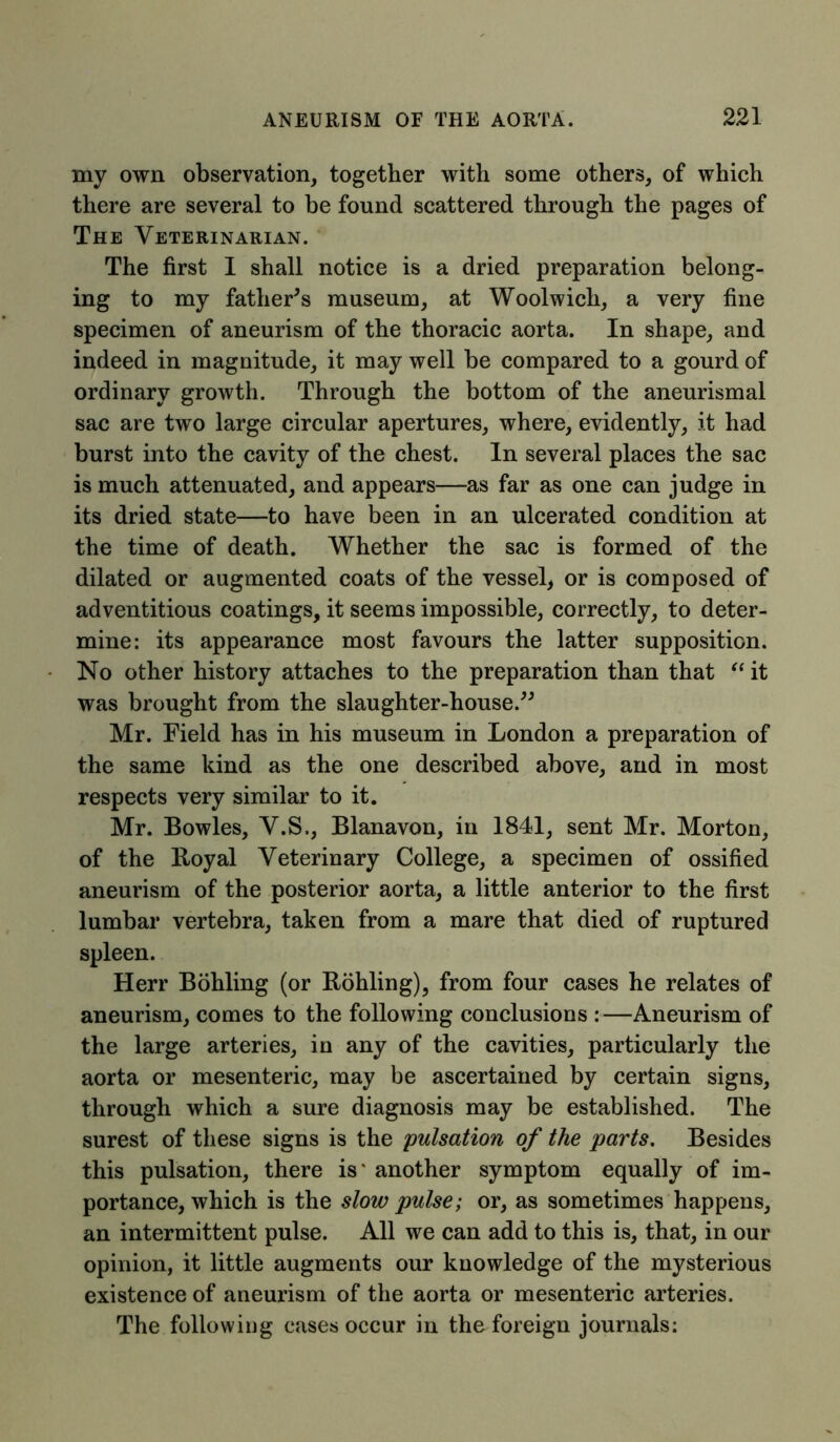 my own observation, together with some others, of which there are several to be found scattered through the pages of The Veterinarian. The first 1 shall notice is a dried preparation belong- ing to my father’s museum, at Woolwich, a very fine specimen of aneurism of the thoracic aorta. In shape, and indeed in magnitude, it may well be compared to a gourd of ordinary growth. Through the bottom of the aneurismal sac are two large circular apertures, where, evidently, it had burst into the cavity of the chest. In several places the sac is much attenuated, and appears—as far as one can judge in its dried state—to have been in an ulcerated condition at the time of death. Whether the sac is formed of the dilated or augmented coats of the vessel* or is composed of adventitious coatings, it seems impossible, correctly, to deter- mine: its appearance most favours the latter supposition. No other history attaches to the preparation than that “ it was brought from the slaughter-house.” Mr. Field has in his museum in London a preparation of the same kind as the one described above, and in most respects very similar to it. Mr. Bowles, V.S., Blanavon, in 1841, sent Mr. Morton, of the Royal Veterinary College, a specimen of ossified aneurism of the posterior aorta, a little anterior to the first lumbar vertebra, taken from a mare that died of ruptured spleen. Herr Bohling (or Rohling), from four cases he relates of aneurism, comes to the following conclusions :—Aneurism of the large arteries, in any of the cavities, particularly the aorta or mesenteric, may be ascertained by certain signs, through which a sure diagnosis may be established. The surest of these signs is the pulsation of the parts. Besides this pulsation, there is* another symptom equally of im- portance, which is the slow pulse; or, as sometimes happens, an intermittent pulse. All we can add to this is, that, in our opinion, it little augments our knowledge of the mysterious existence of aneurism of the aorta or mesenteric arteries. The following cases occur in the foreign journals: