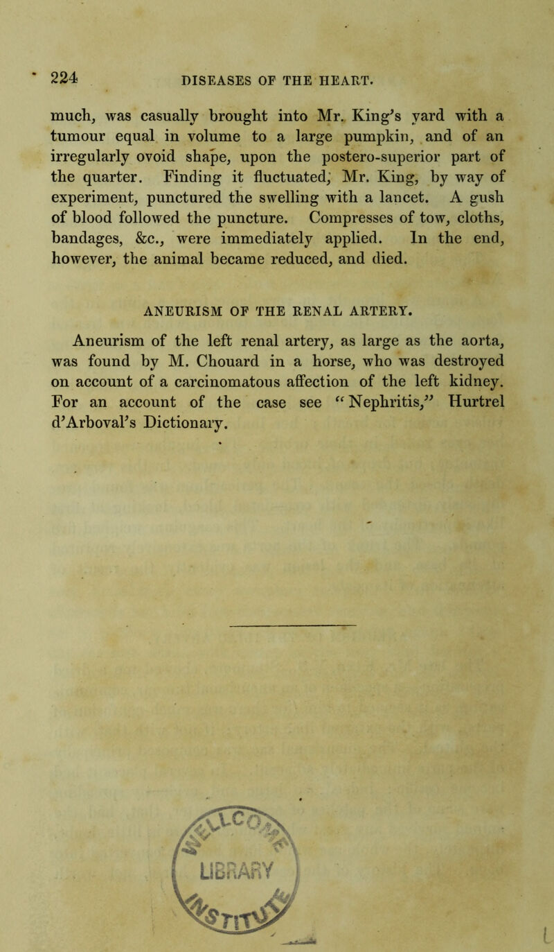 much, was casually brought into Mr. King's yard with a tumour equal in volume to a large pumpkin, and of an irregularly ovoid shape, upon the postero-superior part of the quarter. Finding it fluctuated, Mr. King, by way of experiment, punctured the swelling with a lancet. A gush of blood followed the puncture. Compresses of tow, cloths, bandages, &c., were immediately applied. In the end, however, the animal became reduced, and died. ANEURISM OF THE RENAL ARTERY. Aneurism of the left renal artery, as large as the aorta, was found by M. Chouard in a horse, who was destroyed on account of a carcinomatous affection of the left kidney. For an account of the case see “ Nephritis, Hurtrel d'Arboval's Dictionary.