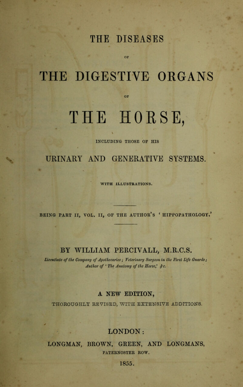 THE DISEASES OF THE DIGESTIVE ORGANS THE HORSE, \ INCLUDING THOSE OF HIS URINARY AND GENERATIVE SYSTEMS. WITH ILLUSTRATIONS. BEING PART II, YOL. II, OF THE AUTHOR’S * HIPPOPATHOLOGY.’ BY WILLIAM PERCIVALL, M.R.C.S. Licentiate of the Company of Apothecaries; Veterinary Surgeon in the First Life Guards; Author of ‘ The Anatomy of the Horse? A NEW EDITION, THOROUGHLY REVISED, WITH EXTENSIVE ADDITIONS. LONDON: LONGMAN, BROWN, GREEN, AND LONGMANS, PATERNOSTER ROW. 1855.