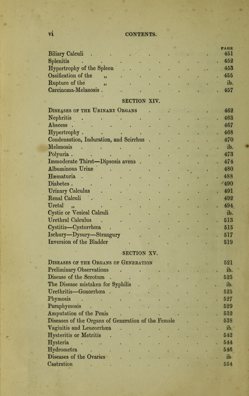 Biliary Calculi ...... PAGE 451 Splenitis ...... . 452 Hypertrophy of the Spleen .... 453 Ossification of the „ . 455 Rupture of the „ .... ib. Carcinoma-Melanosis ..... . 457 SECTION XIV. Diseases oe the Urinary Organs 462 Nephritis ...... . 463 Abscess ....... 467 Hypertrophy ...... . 468 Condensation, Induration, and Scirrhus . 470 Melanosis ...... . ib. Polyuria ....... 473 Immoderate Thirst—Dipsosis avens . . 474 Albuminous Urine ..... 480 Hsematuria ...... . 488 Diabetes ....... '490 Urinary Calculus ..... . 491 Renal Calculi . . . 492 Uretal „ ..... . 494 Cystic or Vesical Calculi .... ib. Urethral Calculus ..... . 513 Cystitis—Cystorrhcea ..... 515 Ischury—Dysury—Strangury . 517 Inversion of the Bladder .... 519 SECTION XV. Diseases of the Organs of Generation 521 Preliminary Observations .... . ib. Disease of the Scrotum ..... 523 The Disease mistaken for Syphilis . . ib. Urethritis—Gonorrhoea ..... 525 Phymosis ...... . 527 Paraphymosis ...... 529 Amputation of the Penis .... . 532 Diseases of the Organs of Generation of the Pemale 538 Vaginitis and Leucorrhoea .... ib. Hysteritis or Metritis . 542 Hysteria ...... . 544 Hydrometra ...... 546 Diseases of the Ovaries .... ib- Castration ...... 554