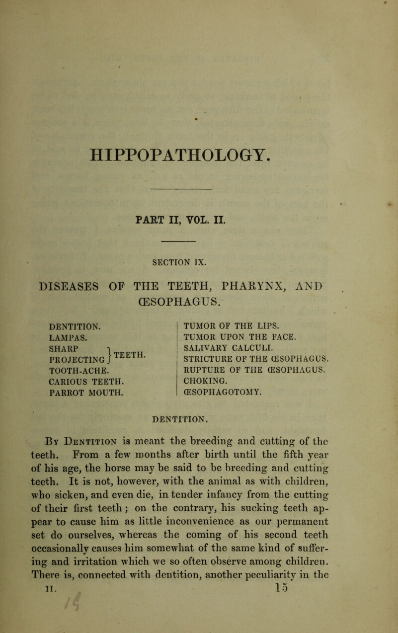 HIPPOPATHOLOGY PART II, VOL. II. SECTION IX. DISEASES OF THE TEETH, PHARYNX, AND OESOPHAGUS. DENTITION. LAMPAS. SHARP PROJECTING ) TOOTH-ACHE. CARIOUS TEETH. PARROT MOUTH. TEETH. TUMOR OF THE LIPS. TUMOR UPON THE FACE. SALIVARY CALCULI. STRICTURE OF THE (ESOPHAGUS. RUPTURE OF THE (ESOPHAGUS. CHOKING. (ESOPHAGOTOMY. DENTITION. By Dentition is meant the breeding and cutting of the teeth. From a few months after birth until the fifth year of his age, the horse may be said to be breeding and cutting teeth. It is not, however, with the animal as with children, who sicken, and even die, in tender infancy from the cutting of their first teeth; on the contrary, his sucking teeth ap- pear to cause him as little inconvenience as our permanent set do ourselves, whereas the coming of his second teeth occasionally causes him somewhat of the same kind of suffer- ing and irritation which we so often observe among children. There is, connected with dentition, another peculiarity in the it. 15