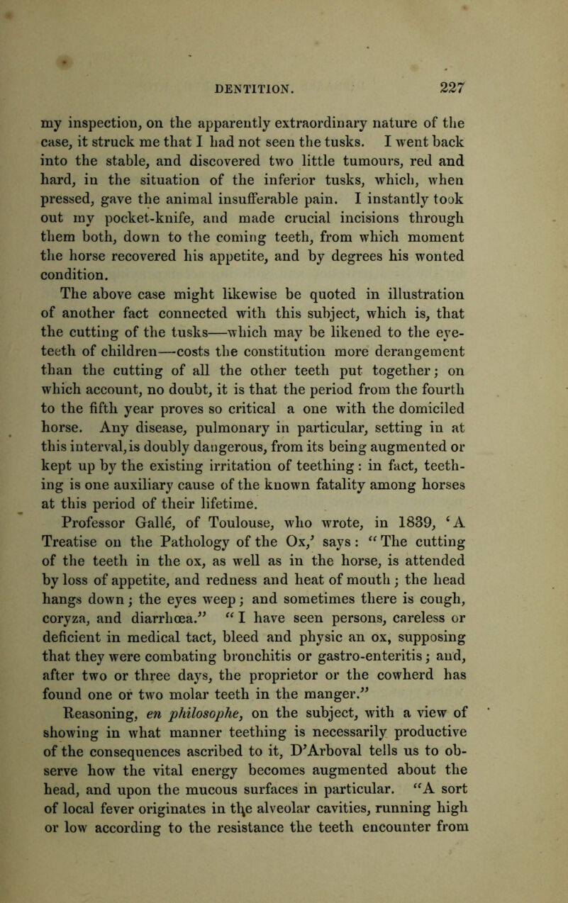 my inspection, on the apparently extraordinary nature of the case, it struck me that I had not seen the tusks. I went back into the stable, and discovered two little tumours, red and hard, in the situation of the inferior tusks, which, when pressed, gave the animal insufferable pain. I instantly took out my pocket-knife, and made crucial incisions through them both, down to the coming teeth, from which moment the horse recovered his appetite, and by degrees his wonted condition. The above case might likewise be quoted in illustration of another fact connected with this subject, which is, that the cutting of the tusks—which may be likened to the eye- teeth of children—costs the constitution more derangement than the cutting of all the other teeth put together; on which account, no doubt, it is that the period from the fourth to the fifth year proves so critical a one with the domiciled horse. Any disease, pulmonary in particular, setting in at this interval, is doubly dangerous, from its being augmented or kept up by the existing irritation of teething : in fact, teeth- ing is one auxiliary cause of the known fatality among horses at this period of their lifetime. Professor Galle, of Toulouse, who wrote, in 1839, ‘A Treatise on the Pathology of the Ox/ says: “ The cutting of the teeth in the ox, as well as in the horse, is attended by loss of appetite, and redness and heat of mouth; the head hangs down; the eyes weep; and sometimes there is cough, coryza, and diarrhoea.” “ I have seen persons, careless or deficient in medical tact, bleed and physic an ox, supposing that they were combating bronchitis or gastro-enteritis; and, after two or three days, the proprietor or the cowherd has found one or two molar teeth in the manger.” Reasoning, en philosophe, on the subject, with a view of showing in what manner teething is necessarily productive of the consequences ascribed to it, D'Arboval tells us to ob- serve how the vital energy becomes augmented about the head, and upon the mucous surfaces in particular. “A sort of local fever originates in t\\e alveolar cavities, running high or low according to the resistance the teeth encounter from