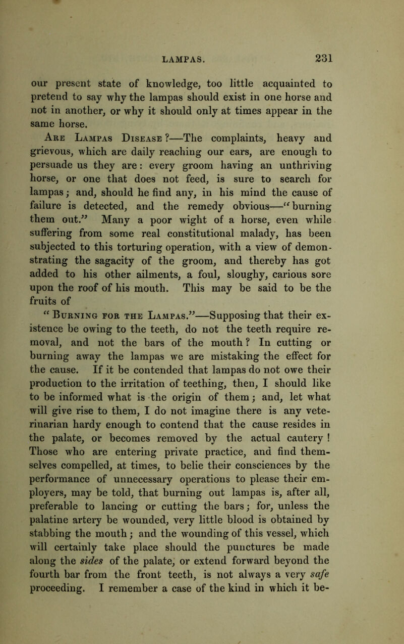 our present state of knowledge, too little acquainted to pretend to say why the lampas should exist in one horse and not in another, or why it should only at times appear in the same horse. Are Lampas Disease ?—The complaints, heavy and grievous, which are daily reaching our ears, are enough to persuade us they are: every groom having an unthriving horse, or one that does not feed, is sure to search for lampas; and, should he find any, in his mind the cause of failure is detected, and the remedy obvious—“ burning them out.” Many a poor wight of a horse, even while suffering from some real constitutional malady, has been subjected to this torturing operation, with a view of demon- strating the sagacity of the groom, and thereby has got added to his other ailments, a foul, sloughy, carious sore upon the roof of his mouth. This may be said to be the fruits of “ Burning for the Lampas.”—Supposing that their ex- istence be owing to the teeth, do not the teeth require re- moval, and not the bars of the mouth ? In cutting or burning away the lampas we are mistaking the effect for the cause. If it be contended that lampas do not owe their production to the irritation of teething, then, I should like to be informed what is the origin of them; and, let what will give rise to them, I do not imagine there is any vete- rinarian hardy enough to contend that the cause resides in the palate, or becomes removed by the actual cautery ! Those who are entering private practice, and find them- selves compelled, at times, to belie their consciences by the performance of unnecessary operations to please their em- ployers, may be told, that burning out lampas is, after all, preferable to lancing or cutting the bars; for, unless the palatine artery be wounded, very little blood is obtained by stabbing the mouth ; and the wounding of this vessel, which will certainly take place should the punctures be made along the sides of the palate, or extend forward beyond the fourth bar from the front teeth, is not always a very safe proceeding. I remember a case of the kind in which it be-