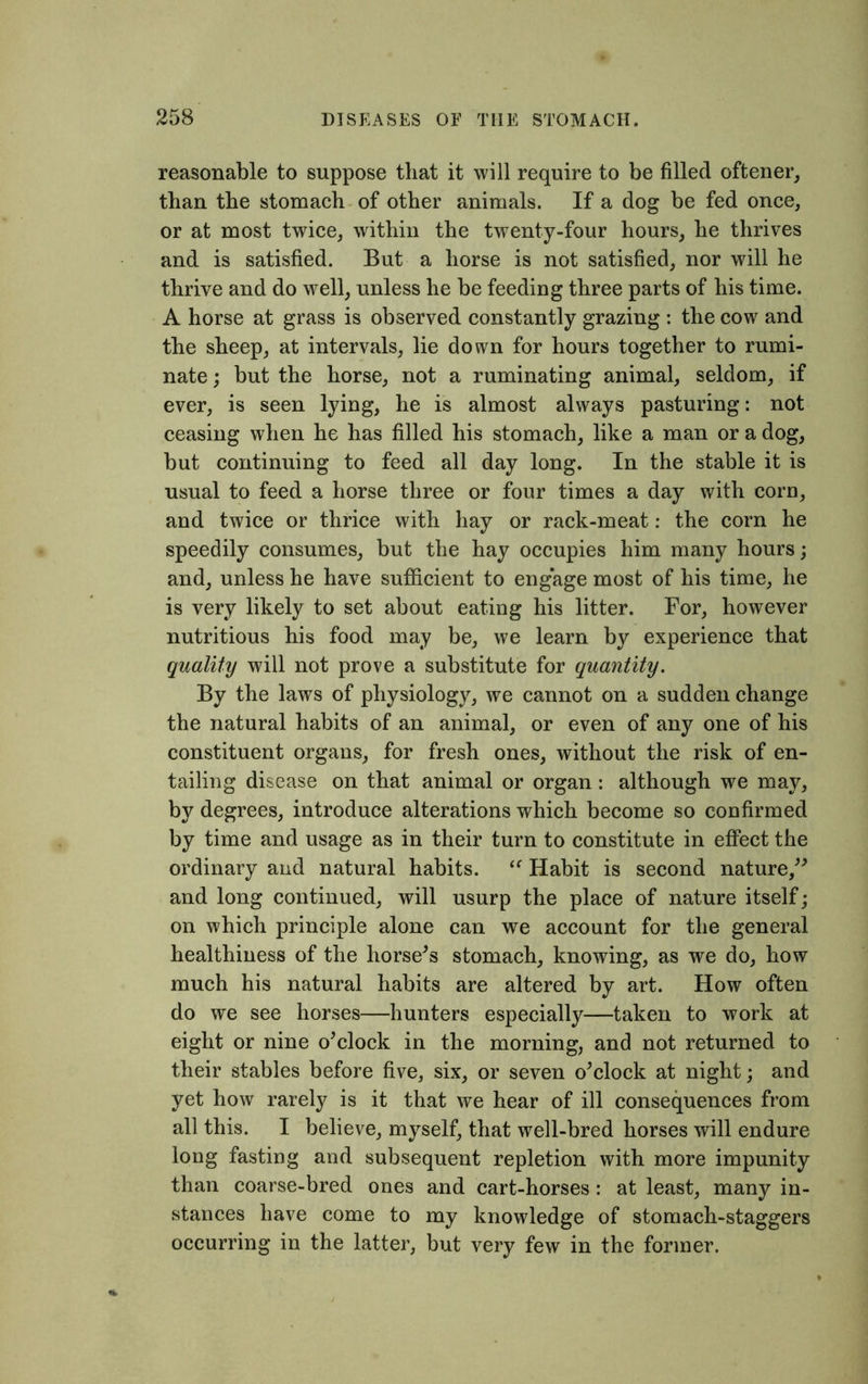 reasonable to suppose that it will require to be filled oftener, than the stomach of other animals. If a dog be fed once, or at most twice, within the twenty-four hours, he thrives and is satisfied. But a horse is not satisfied, nor will he thrive and do well, unless he be feeding three parts of his time. A horse at grass is observed constantly grazing : the cow and the sheep, at intervals, lie down for hours together to rumi- nate ; but the horse, not a ruminating animal, seldom, if ever, is seen lying, he is almost always pasturing: not ceasing when he has filled his stomach, like a man or a dog, but continuing to feed all day long. In the stable it is usual to feed a horse three or four times a day with corn, and twice or thrice with hay or rack-meat: the corn he speedily consumes, but the hay occupies him many hours; and, unless he have sufficient to engage most of his time, he is very likely to set about eating his litter. For, however nutritious his food may be, we learn by experience that quality will not prove a substitute for quantity. By the laws of physiology, we cannot on a sudden change the natural habits of an animal, or even of any one of his constituent organs, for fresh ones, without the risk of en- tailing disease on that animal or organ: although we may, by degrees, introduce alterations which become so confirmed by time and usage as in their turn to constitute in effect the ordinary and natural habits. “ Habit is second nature,” and long continued, will usurp the place of nature itself; on which principle alone can we account for the general healthiness of the horsed stomach, knowing, as we do, how much his natural habits are altered by art. How often do we see horses—hunters especially—taken to work at eight or nine o’clock in the morning, and not returned to their stables before five, six, or seven o’clock at night; and yet how rarely is it that we hear of ill consequences from all this. I believe, myself, that well-bred horses will endure long fasting and subsequent repletion with more impunity than coarse-bred ones and cart-horses: at least, many in- stances have come to my knowledge of stomach-staggers occurring in the latter, but very few in the former.