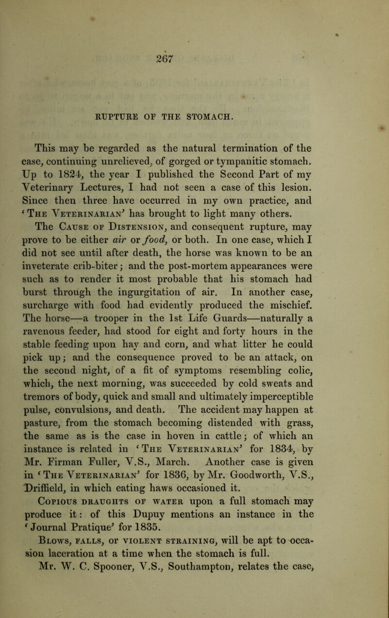 RUPTURE OP THE STOMACH. This may be regarded as the natural termination of the case, continuing unrelieved, of gorged or tympanitic stomach. Up to 1824, the year I published the Second Part of my Veterinary Lectures, I had not seen a case of this lesion. Since then three have occurred in my own practice, and ‘ The Veterinarian* has brought to light many others. The Cause oe Distension, and consequent rupture, may prove to be either air or food, or both. In one case, which I did not see until after death, the horse was known to be an inveterate crib-biter; and the post-mortem appearances were such as to render it most probable that his stomach had burst through the ingurgitation of air. In another case, surcharge with food had evidently produced the mischief. The horse—a trooper in the 1st Life Guards—naturally a ravenous feeder, had stood for eight and forty hours in the stable feeding upon hay and corn, and what litter he could pick up; and the consequence proved to be an attack, on the second night, of a fit of symptoms resembling colic, which, the next morning, was succeeded by cold sweats and tremors of body, quick and small and ultimately imperceptible pulse, convulsions, and death. The accident may happen at pasture, from the stomach becoming distended with grass, the same as is the case in hoven in cattle; of which an instance is related in f The Veterinarian* for 1834, by Mr. Firman Fuller, V.S., March. Another case is given in f The Veterinarian* for 1836, by Mr. Goodworth, V.S., Driffield, in which eating haws occasioned it. Copious draughts of water upon a full stomach may produce it: of this Dupuy mentions an instance in the * Journal Pratique* for 1835. Blows, falls, or violent straining, will be apt to occa- sion laceration at a time when the stomach is full. Mr. W. C. Spooner, V.S., Southampton, relates the case,