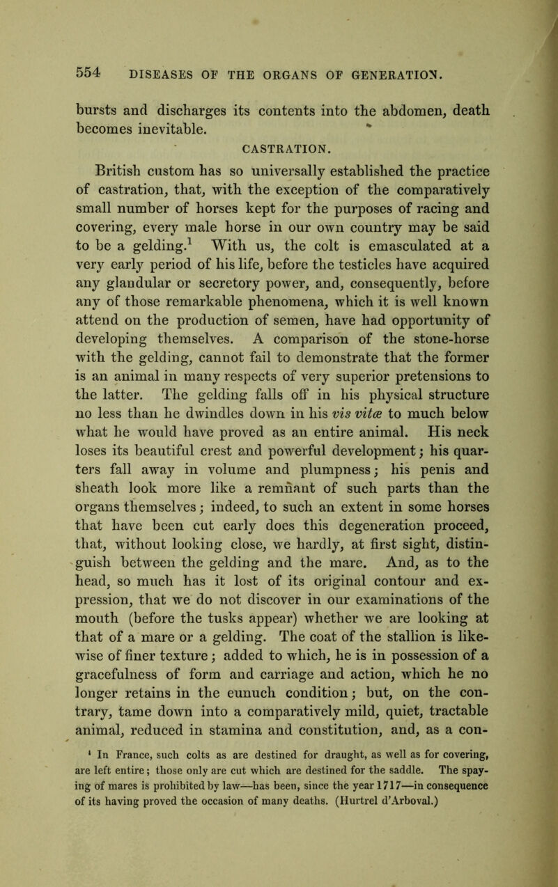 bursts and discharges its contents into the abdomen, death becomes inevitable. CASTRATION. British custom has so universally established the practice of castration, that, with the exception of the comparatively small number of horses kept for the purposes of racing and covering, every male horse in our own country may be said to be a gelding.1 With us, the colt is emasculated at a very early period of his life, before the testicles have acquired any glandular or secretory power, and, consequently, before any of those remarkable phenomena, which it is well known attend on the production of semen, have had opportunity of developing themselves. A comparison of the stone-horse with the gelding, cannot fail to demonstrate that the former is an animal in many respects of very superior pretensions to the latter. The gelding falls off in his physical structure no less than he dwindles down in his vis vitce to much below what he would have proved as an entire animal. His neck loses its beautiful crest and powerful development; his quar- ters fall away in volume and plumpness; his penis and sheath look more like a remnant of such parts than the organs themselves; indeed, to such an extent in some horses that have been cut early does this degeneration proceed, that, without looking close, we hardly, at first sight, distin- guish between the gelding and the mare. And, as to the head, so much has it lost of its original contour and ex- pression, that we do not discover in our examinations of the mouth (before the tusks appear) whether we are looking at that of a mare or a gelding. The coat of the stallion is like- wise of finer texture; added to which, he is in possession of a gracefulness of form and carriage and action, which he no longer retains in the eunuch condition; but, on the con- trary, tame down into a comparatively mild, quiet, tractable animal, reduced in stamina and constitution, and, as a con- ‘ In France, such colts as are destined for draught, as well as for covering, are left entire; those only are cut which are destined for the saddle. The spay- ing of mares is prohibited by law—has been, since the year 1717—in consequence of its having proved the occasion of many deaths. (Hurtrel d’Arboval.)