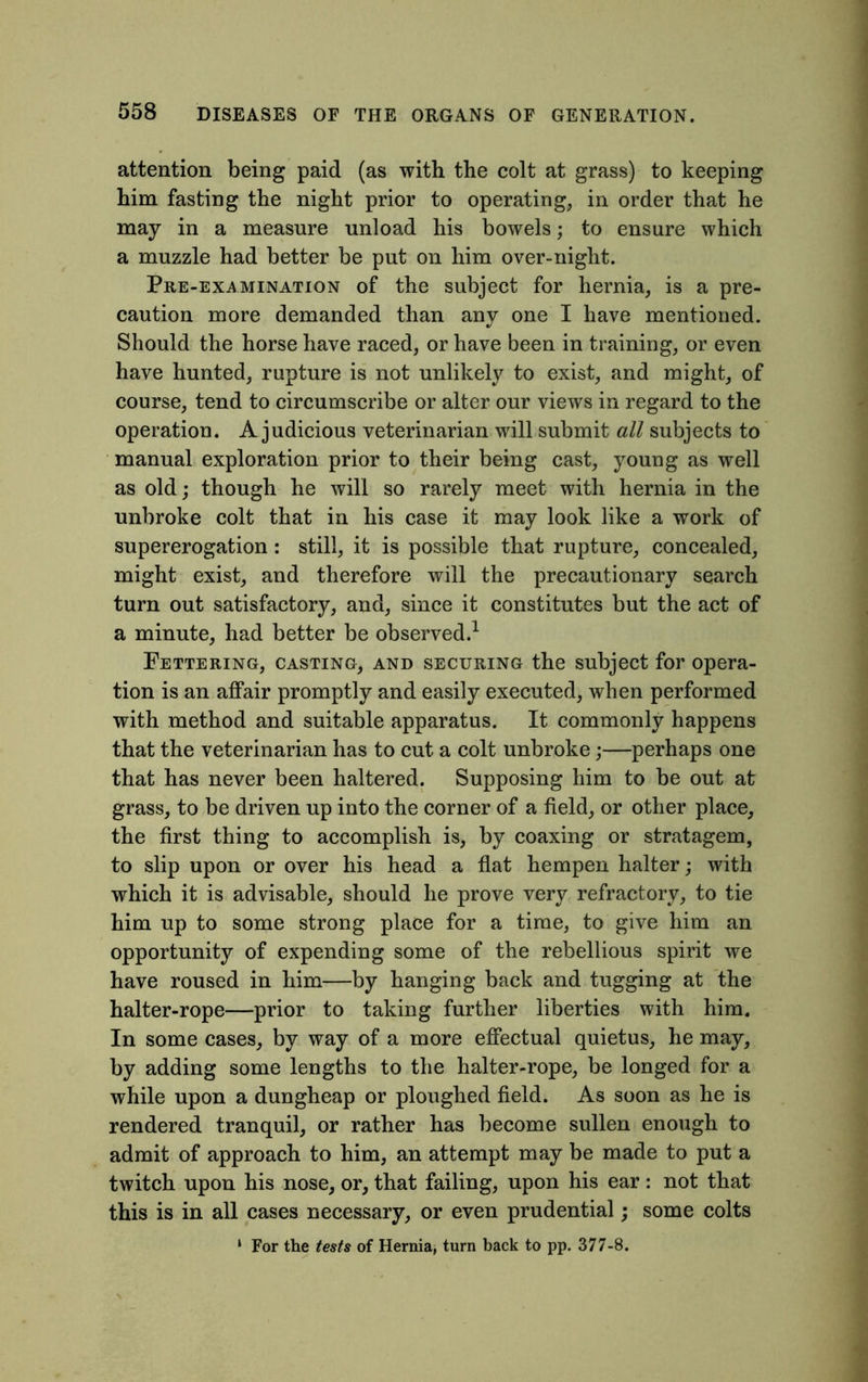 attention being paid (as with the colt at grass) to keeping him fasting the night prior to operating, in order that he may in a measure unload his bowels; to ensure which a muzzle had better be put on him over-night. Pre-examination of the subject for hernia, is a pre- caution more demanded than any one I have mentioned. Should the horse have raced, or have been in training, or even have hunted, rupture is not unlikely to exist, and might, of course, tend to circumscribe or alter our views in regard to the operation. A judicious veterinarian will submit all subjects to manual exploration prior to their being cast, young as well as old; though he will so rarely meet with hernia in the unbroke colt that in his case it may look like a work of supererogation : still, it is possible that rupture, concealed, might exist, and therefore will the precautionary search turn out satisfactory, and, since it constitutes but the act of a minute, had better be observed.1 Fettering, casting, and securing the subject for opera- tion is an affair promptly and easily executed, when performed with method and suitable apparatus. It commonly happens that the veterinarian has to cut a colt unbroke;—perhaps one that has never been haltered. Supposing him to be out at grass, to be driven up into the corner of a field, or other place, the first thing to accomplish is, by coaxing or stratagem, to slip upon or over his head a flat hempen halter; with which it is advisable, should he prove very refractory, to tie him up to some strong place for a time, to give him an opportunity of expending some of the rebellious spirit we have roused in him—by hanging back and tugging at the halter-rope—prior to taking further liberties with him. In some cases, by way of a more effectual quietus, he may, by adding some lengths to the halter-rope, be longed for a while upon a dungheap or ploughed field. As soon as he is rendered tranquil, or rather has become sullen enough to admit of approach to him, an attempt may be made to put a twitch upon his nose, or, that failing, upon his ear: not that this is in all cases necessary, or even prudential; some colts ‘ For the tests of Hernia, turn back to pp. 377-8.