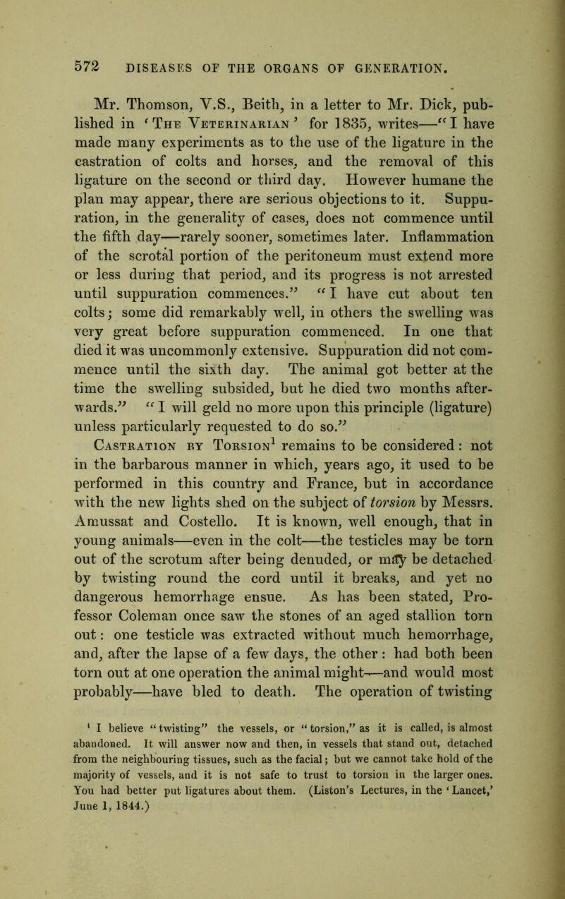 Mr. Thomson, V.S., Beith, in a letter to Mr. Dick, pub- lished in ‘ The Veterinarian 9 for 1835, writes—I have made many experiments as to the use of the ligature in the castration of colts and horses, and the removal of this ligature on the second or third day. However humane the plan may appear, there are serious objections to it. Suppu- ration, in the generality of cases, does not commence until the fifth day—rarely sooner, sometimes later. Inflammation of the scrotal portion of the peritoneum must extend more or less during that period, and its progress is not arrested until suppuration commences.” “ I have cut about ten colts; some did remarkably well, in others the swelling was very great before suppuration commenced. In one that died it was uncommonly extensive. Suppuration did not com- mence until the sixth day. The animal got better at the time the swelling subsided, but he died two months after- wards.” “ I will geld no more upon this principle (ligature) unless particularly requested to do so.” Castration by Torsion1 remains to be considered: not in the barbarous manner in which, years ago, it used to be performed in this country and France, but in accordance with the new lights shed on the subject of torsion by Messrs. Amussat and Costello. It is known, well enough, that in young animals—even in the colt—the testicles may be torn out of the scrotum after being denuded, or may be detached by twisting round the cord until it breaks, and yet no dangerous hemorrhage ensue. As has been stated, Pro- fessor Coleman once saw the stones of an aged stallion torn out: one testicle was extracted without much hemorrhage, and, after the lapse of a few days, the other: had both been torn out at one operation the animal might-—and would most probably—have bled to death. The operation of twisting 1 I believe “twisting” the vessels, or “torsion,” as it is called, is almost abandoned. It will answer now and then, in vessels that stand out, detached from the neighbouring tissues, such as the facial; but we cannot take hold of the majority of vessels, and it is not safe to trust to torsion in the larger ones. You had better put ligatures about them. (Liston’s Lectures, in the ‘ Lancet,’ June 1, 1844.)