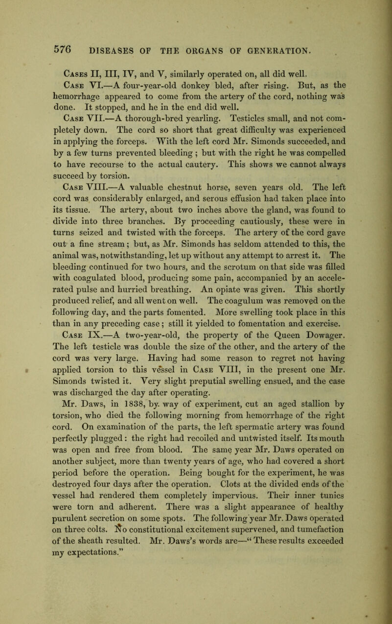 Cases II, III, IV, and V, similarly operated on, all did well. Case VI.—A four-year-old donkey bled, after rising. But, as the hemorrhage appeared to come from the artery of the cord, nothing was done. It stopped, and he in the end did well. Case VII.—A thorough-bred yearling. Testicles small, and not com- pletely down. The cord so short that great difficulty was experienced in applying the forceps. With the left cord Mr. Simonds succeeded, and by a few turns prevented bleeding ; but with the right he was compelled to have recourse to the actual cautery. This shows we cannot always succeed by torsion. Case VIII.—A valuable chestnut horse, seven years old. The left cord was considerably enlarged, and serous effusion had taken place into its tissue. The artery, about two inches above the gland, was found to divide into three branches. By proceeding cautiously, these were in turns seized and twisted with the forceps. The artery of the cord gave out a fine stream; but, as Mr. Simonds has seldom attended to this, the animal was, notwithstanding, let up without any attempt to arrest it. The bleeding continued for two hours, and the scrotum on that side was filled with coagulated blood, producing some pain, accompanied by an accele- rated pulse and hurried breathing. An opiate was given. This shortly produced relief, and all went on well. The coagulum was removed on the following day, and the parts fomented. More swelling took place in this than in any preceding case; still it yielded to fomentation and exercise. Case IX.—A two-year-old, the property of the Queen Dowager. The left testicle was double the size of the other, and the artery of the cord was very large. Having had some reason to regret not having applied torsion to this vessel in Case VIII, in the present one Mr. Simonds twisted it. Very slight preputial swelling ensued, and the case was discharged the day after operating. Mr. Daws, in 1838, by. way of experiment, cut an aged stallion by torsion, who died the following morning from hemorrhage of the right cord. On examination of the parts, the left spermatic artery was found perfectly plugged: the right had recoiled and untwisted itself. Its mouth was open and free from blood. The same year Mr. Daws operated on another subject, more than twenty years of age, who had covered a short period before the operation. Being bought for the experiment, he was destroyed four days after the operation. Clots at the divided ends of the vessel had rendered them completely impervious. Their inner tunics were torn and adherent. There was a slight appearance of healthy purulent secretion on some spots. The following year Mr. Daws operated on three colts. constitutional excitement supervened, and tumefaction of the sheath resulted. Mr. Daws’s words are—“ These results exceeded my expectations.”