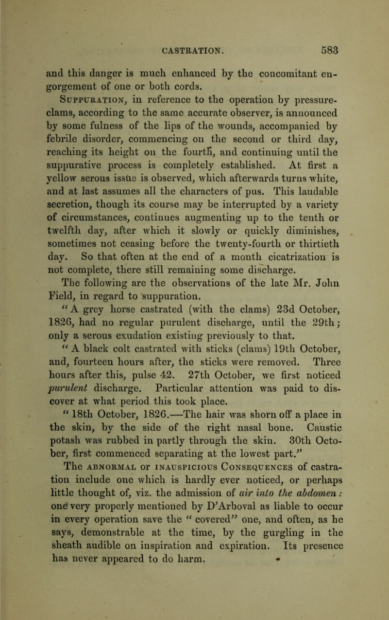 and this danger is much enhanced by the concomitant en- gorgement of one or both cords. Suppuration, in reference to the operation by pressure- clams, according to the same accurate observer, is announced by some fulness of the lips of the wounds, accompanied by febrile disorder, commencing on the second or third day, reaching its height on the fourth, and continuing until the suppurative process is completely established. At first a yellow serous issue is observed, which afterwards turns white, and at last assumes all the characters of pus. This laudable secretion, though its course may be interrupted by a variety of circumstances, continues augmenting up to the tenth or twelfth day, after which it slowly or quickly diminishes, sometimes not ceasing before the twenty-fourth or thirtieth day. So that often at the end of a month cicatrization is not complete, there still remaining some discharge. The following are the observations of the late Mr. John Field, in regard to suppuration. “ A grey horse castrated (with the clams) 23d October, 1826, had no regular purulent discharge, until the 29th; only a serous exudation existing previously to that. “ A black colt castrated with sticks (clams) 19th October, and, fourteen hours after, the sticks were removed. Three hours after this, pulse 42. 27th October, we first noticed purulent discharge. Particular attention was paid to dis- cover at what period this took place. “ 18th October, 1826.—The hair was shorn off a place in the skin, by the side of the right nasal bone. Caustic potash was rubbed in partly through the skin. 30th Octo- ber, first commenced separating at the lowest part/’ The abnormal or inauspicious Consequences of castra- tion include one which is hardly ever noticed, or perhaps little thought of, viz. the admission of air into the abdomen: one very properly mentioned by D’Arboval as liable to occur in every operation save the “ covered” one, and often, as he says, demonstrable at the time, by the gurgling in the sheath audible on inspiration and expiration. Its presence has never appeared to do harm. *