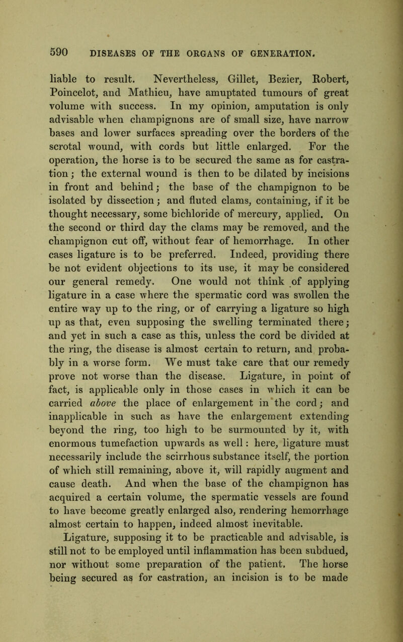 liable to result. Nevertheless, Gillet, Bezier, Robert, Poincelot, and Mathieu, have amuptated tumours of great volume with success. In my opinion, amputation is only advisable when champignons are of small size, have narrow bases and lower surfaces spreading over the borders of the scrotal wound, with cords but little enlarged. For the operation, the horse is to be secured the same as for castra- tion ; the external wound is then to be dilated by incisions in front and behind; the base of the champignon to be isolated by dissection; and fluted clams, containing, if it be thought necessary, some bichloride of mercury, applied. On the second or third day the clams may be removed, and the champignon cut off, without fear of hemorrhage. In other cases ligature is to be preferred. Indeed, providing there be not evident objections to its use, it may be considered our general remedy. One would not think of applying ligature in a case where the spermatic cord was swollen the entire way up to the ring, or of carrying a ligature so high up as that, even supposing the swelling terminated there; and yet in such a case as this, unless the cord be divided at the ring, the disease is almost certain to return, and proba- bly in a worse form. We must take care that our remedy prove not worse than the disease. Ligature, in point of fact, is applicable only in those cases in which it can be carried above the place of enlargement in the cord; and inapplicable in such as have the enlargement extending beyond the ring, too high to be surmounted by it, with enormous tumefaction upwards as well: here, ligature must necessarily include the scirrhous substance itself, the portion of which still remaining, above it, will rapidly augment and cause death. And when the base of the champignon has acquired a certain volume, the spermatic vessels are found to have become greatly enlarged also, rendering hemorrhage almost certain to happen, indeed almost inevitable. Ligature, supposing it to be practicable and advisable, is still not to be employed until inflammation has been subdued, nor without some preparation of the patient. The horse being secured as for castration, an incision is to be made