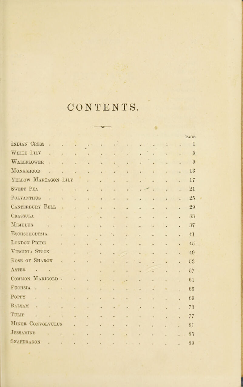 CONTENTS. Indian Cress . • o 9 PAGE 1 White Lily • 0 9 • » a 5 Wallflower . • 9 a o o 9 Monkshood . 9 o o 9 . 13 Yellow Martagon Lily • » a o o . 17 Sweet Pea o j 9 a ^ . 9 . 21 Polyanthus o 9 u 9 • . 25 Canterbury Bell . 9 9 a a . 29 Crassula o 9 o 9 . 33 Mimulus o o o O • 37 Eschscholtzia o 9 9 o . 41 London Pride • 9 9 O o . 45 Virginia Stock • J O . 49 Bose of Sharon 9 9 . 53 Aster .... o O • 57 Common Marigold . - O . 61 Fuchsia .... a o . 65 Poppy .... • a . 69 Balsam .... • o • 73 Tulip .... • • •• 77 Minor Convolvulus • o o . 81 Jessamine • 4 o • . 85 Snapdragon # « . 89