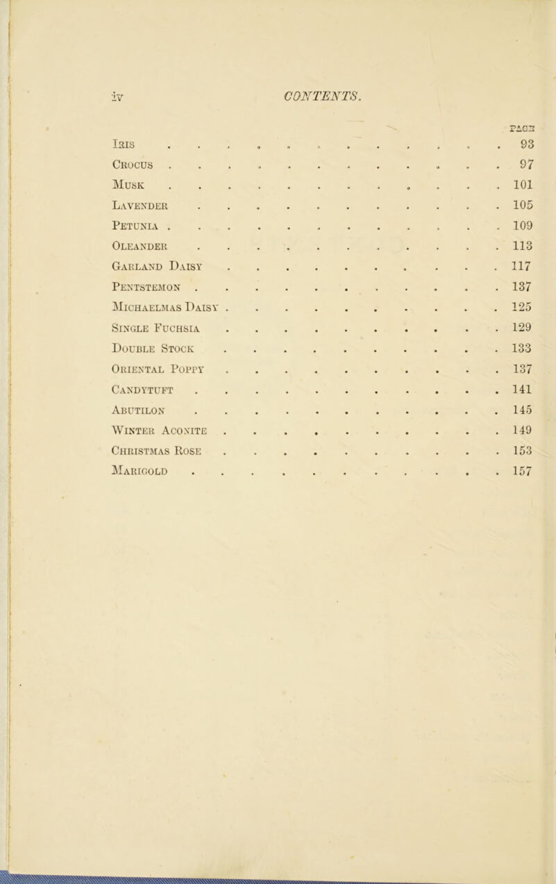 PAG3 Isis • • * o o . • • « i « . 93 Crocus . . > . » . . . . « . . 9 / Musk 101 Lavender . . . . 105 Petunia 109 Oleander ...... ft ... 113 Garland Daisy . . .117 Pentstemon . . . .137 Michaelmas Daisy 125 Single Fuchsia 129 Double Stock 133 Oriental Poppy 137 Candytuft 141 Abutilon . . . 145 Winter Aconite 149 Christmas Rose 153 Marigold .157