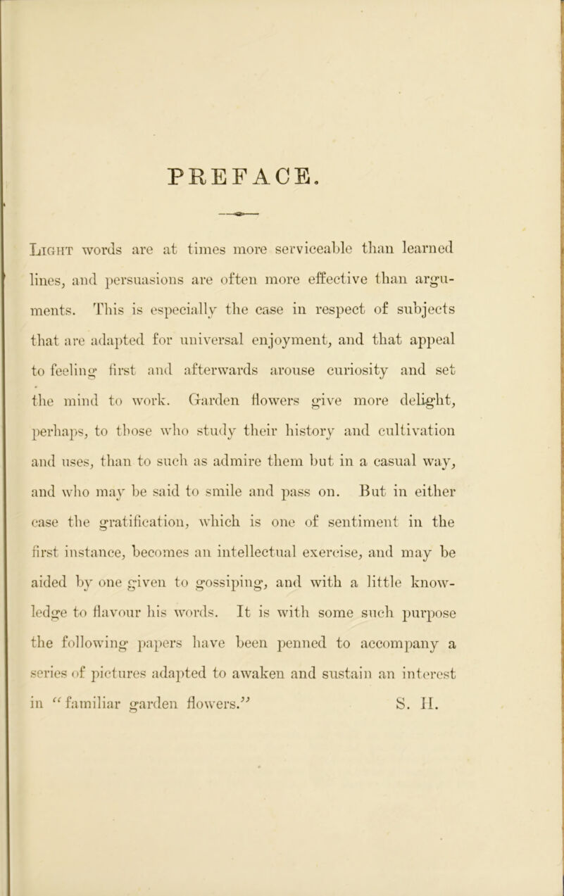 PREFACE. Light words are at times more serviceable than learned lines, and persuasions are often more effective than argu- ments. This is especially the case in respect of subjects that are adapted for universal enjoyment, and that appeal to feeling first and afterwards arouse curiosity and set the mind to work. Garden flowers give more delight, perhaps, to those who study their history and cultivation and uses, than to such as admire them but in a casual way, and who may be said to smile and pass on. But in either case the gratification, which is one of sentiment in the first instance, becomes an intellectual exercise, and may be aided by one given to gossiping, and with a little know- ledge to flavour his words. It is with some such purpose the following papers have been penned to accompany a series of pictures adapted to awaken and sustain an interest in “ familiar garden flowers/'’ S. II.