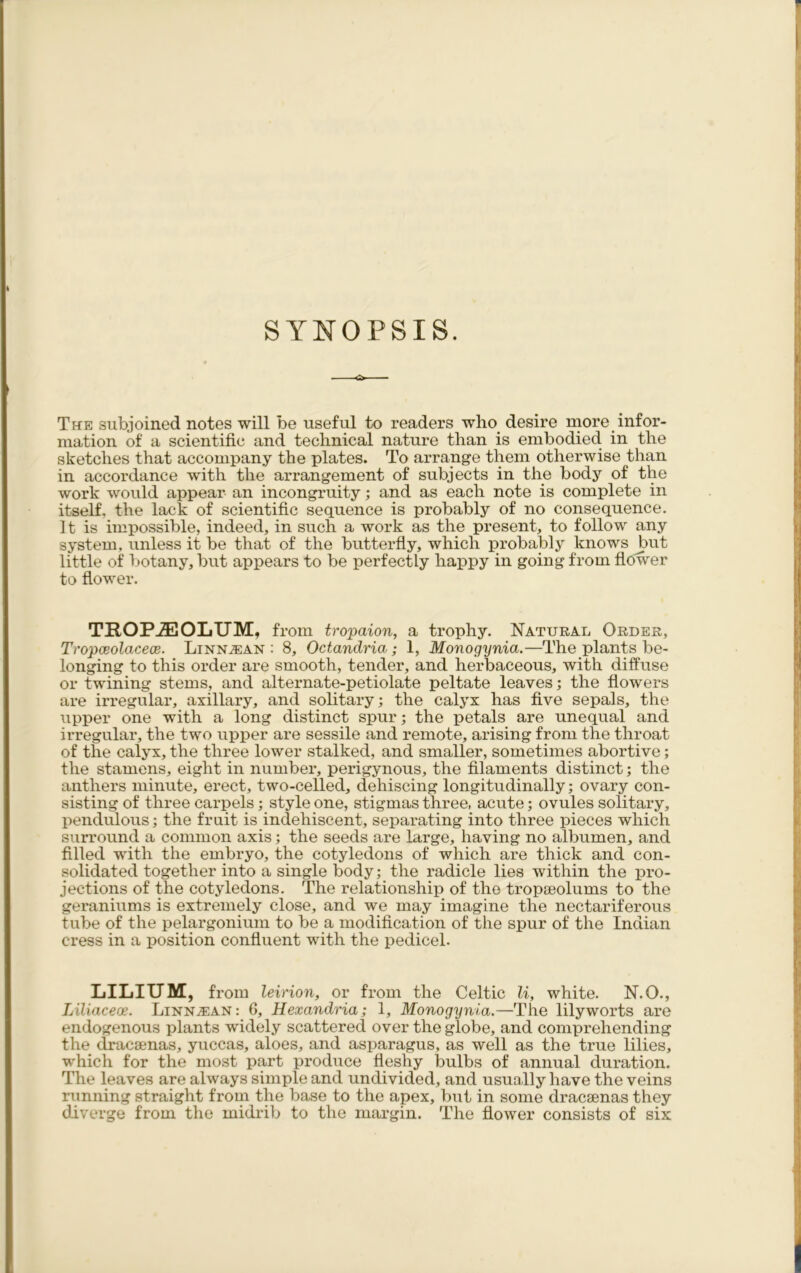 SYNOPSIS. -o The subjoined notes will be useful to readers who desire more infor- mation of a scientific and technical nature than is embodied, in the sketches that accompany the plates. To arrange them otherwise than in accordance writh the arrangement of subjects in the body of the work would appear an incongruity; and as each note is complete in itself, the lack of scientific sequence is probably of no consequence. 11 is impossible, indeed, in such a work as the present, to follow any system, unless it be that of the butterfly, which probably knows but little of botany, but appears to be perfectly happy in going from flower to flower. TROP^EOLUM, from tropaion, a trophy. Natural Order, Tropceolacece. Linn^an : 8, Octandria; 1, Monogynia.—The plants be- longing to this order are smooth, tender, and herbaceous, with diffuse or twining stems, and alternate-petiolate peltate leaves; the flowers are irregular, axillary, and solitary; the calyx has five sepals, the upper one with a long distinct spur; the petals are unequal and irregular, the two upper are sessile and remote, arising from the throat of the calyx, the three lower stalked, and smaller, sometimes abortive; the stamens, eight in number, perigynous, the filaments distinct; the anthers minute, erect, two-celled, dehiscing longitudinally; ovary con- sisting of three carpels ; style one, stigmas three, acute; ovules solitary, pendulous; the fruit is indehiscent, separating into three pieces which surround a common axis ; the seeds are large, having no albumen, and filled with the embryo, the cotyledons of which are thick and con- solidated together into a single body; the radicle lies within the pro- jections of the cotyledons. The relationship of the tropseolums to the geraniums is extremely close, and we may imagine the nectariferous tube of the pelargonium to be a modification of the spur of the Indian cress in a position confluent with the pedicel. LILIUM, from leirion, or from the Celtic li, white. N.O., Liliaceoe. Linn^an: 6, Hexandria; 1, Monogynia.—The lily worts are endogenous plants widely scattered over the globe, and comprehending the dracsenas, yuccas, aloes, and asparagus, as well as the true lilies, which for the most part produce fleshy bulbs of annual duration. The leaves are always simple and undivided, and usually have the veins running straight from the base to the apex, but in some dracsenas they diverge from the midrib to the margin. The flower consists of six