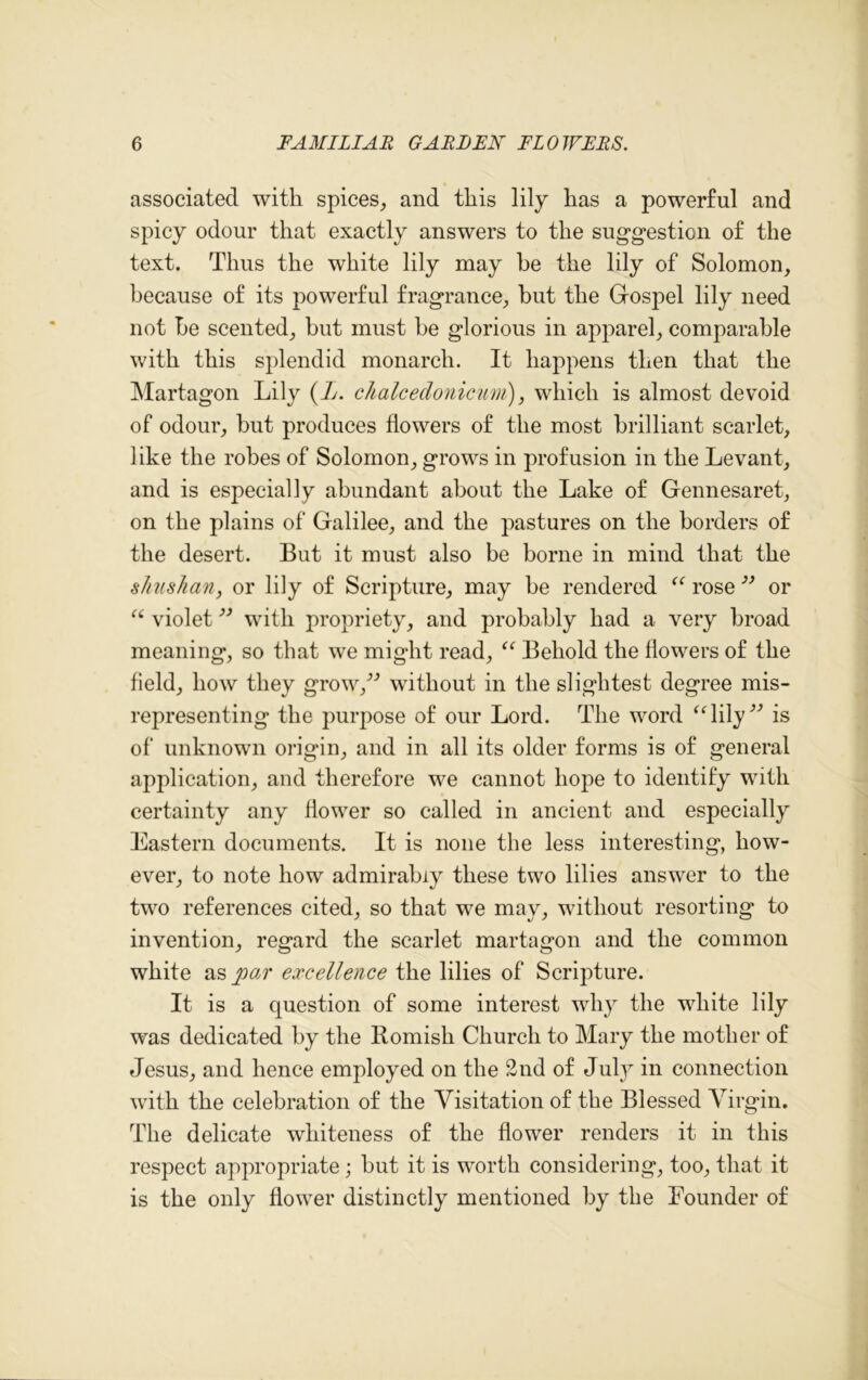 associated with spices, and this lily has a powerful and spicy odour that exactly answers to the suggestion of the text. Thus the white lily may he the lily of Solomon, because of its powerful fragrance, but the Gospel lily need not be scented, but must be glorious in apparel, comparable with this splendid monarch. It happens then that the Martagon Lily (L. chalcedonicum), which is almost devoid of odour, but produces flowers of the most brilliant scarlet, like the robes of Solomon, grows in profusion in the Levant, and is especially abundant about the Lake of Gennesaret, on the plains of Galilee, and the pastures on the borders of the desert. But it must also be borne in mind that the shushan, or lily of Scripture, may be rendered “ rose” or “ violet ” with propriety, and probably had a very broad meaning, so that we might read, “ Behold the flowers of the field, how they grow/9 without in the slightest degree mis- representing the purpose of our Lord. The word “lily” is of unknown origin, and in all its older forms is of general application, and therefore we cannot hope to identify with certainty any flower so called in ancient and especially Eastern documents. It is none the less interesting, how- ever, to note how admirably these two lilies answer to the two references cited, so that we may, without resorting to invention, regard the scarlet martagon and the common white as po.r excellence the lilies of Scripture. It is a question of some interest why the white lily was dedicated by the Bomish Church to Mary the mother of Jesus, and hence employed on the 2nd of July in connection with the celebration of the Visitation of the Blessed Virgin. The delicate whiteness of the flower renders it in this respect appropriate; but it is worth considering, too, that it is the only flower distinctly mentioned by the Founder of