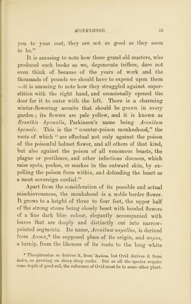 you to your cost, they are not so good as they seem to be.” It is amusing to note how these grand old masters, who produced such books as we, degenerate triflers, dare not even think of because of the years of work and the thousands of pounds we should have to expend upon them —it is amusing to note how they struggled against super- stition with the right hand, and occasionally opened the door for it to enter with the left. There is a charming winter-flowering aconite that should be grown in every garden; its flowers are pale yellow, and it is known as Eranthis hy emails, Parkinson’s name being Aconitum hyemale. This is the “ counter-poison monkeshood,” the roots of which “ are effectual not only against the poison of the poisonful helmet flower, and all others of that kind, but also against the poison of all venomous beasts, the plague or pestilence, and other infectious diseases, which raise spots, pockes, or markes in the outward skin, by ex- pelling the poison from within, and defending the heart as a most sovereign cordial.” Apart from the consideration of its possible and actual mischievousness, the monkshood is a noble border flower. It grows to a height of three to four feet, the upper half of the strong stems being closely beset with hooded flowers of a fine dark blue colour, elegantly accompanied with leaves that are deeply and distinctly cut into narrow- pointed segments. Its name, Aconitum napellus, is derived from Ac once* the supposed place of its origin, and nap us, a turnip, from the likeness of its roots to the loner white * Theophrastus so derives it, from ’Anovai, but Ovid, derives it from a.Kov7/, as growing on sharp steep rocks. But as all the species require some depth of good soil, the reference of Ovid must be to some other plant.