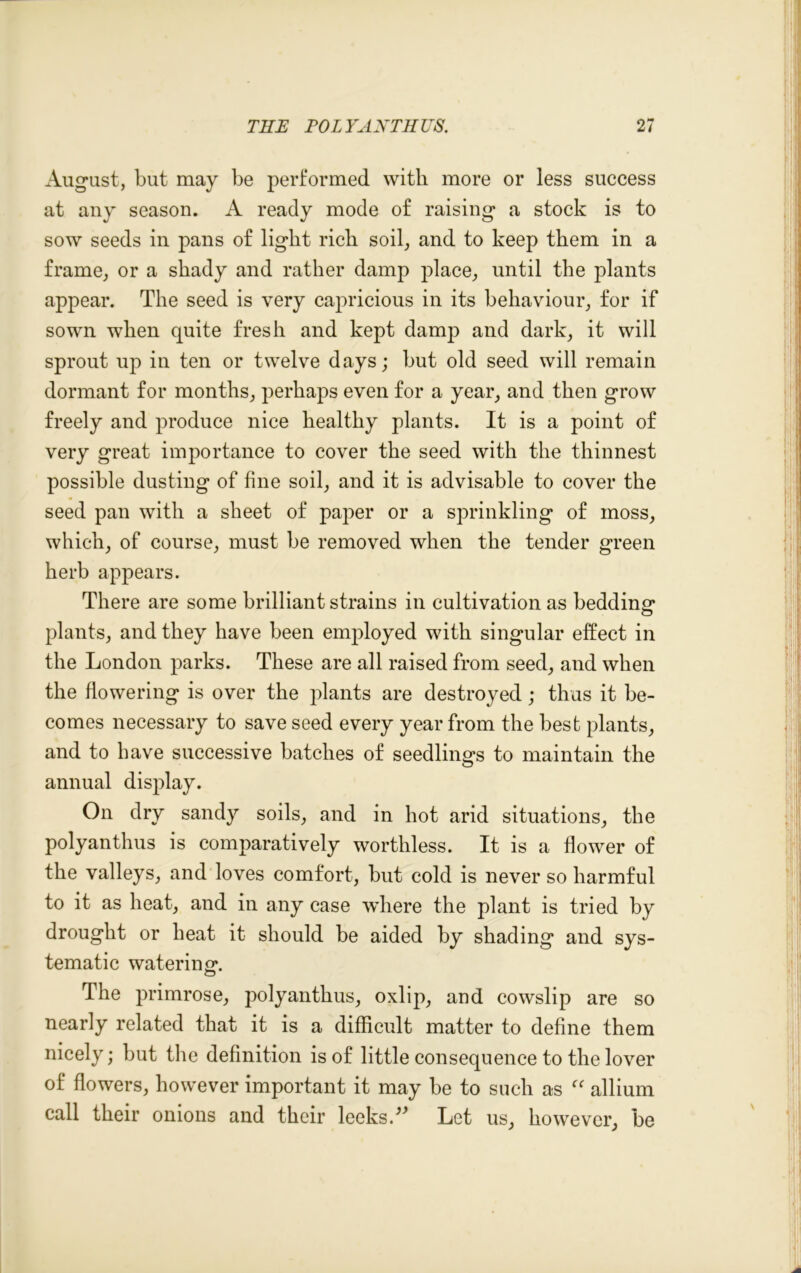 August, but may be performed with, more or less success at any season. A ready mode of raising a stock is to sow seeds in pans of light rich soil, and to keep them in a frame, or a shady and rather damp place, until the plants appear. The seed is very capricious in its behaviour, for if sown when quite fresh and kept damp and dark, it will sprout up in ten or twelve days; but old seed will remain dormant for months, perhaps even for a year, and then grow freely and produce nice healthy plants. It is a point of very great importance to cover the seed with the thinnest possible dusting of fine soil, and it is advisable to cover the seed pan with a sheet of paper or a sprinkling of moss, which, of course, must be removed when the tender green herb appears. There are some brilliant strains in cultivation as bedding’ plants, and they have been employed with singular effect in the London parks. These are all raised from seed, and when the flowering is over the plants are destroyed; thus it be- comes necessary to save seed every year from the best plants, and to have successive batches of seedlings to maintain the annual display. On dry sandy soils, and in hot arid situations, the polyanthus is comparatively worthless. It is a flower of the valleys, and loves comfort, but cold is never so harmful to it as heat, and in any case where the plant is tried by drought or heat it should be aided by shading and sys- tematic watering*. The primrose, polyanthus, oxlip, and cowslip are so nearly related that it is a difficult matter to define them nicely; but the definition is of little consequence to the lover of flowers, however important it may be to such as “ allium call their onions and their leeks.'99 Let us, however, be