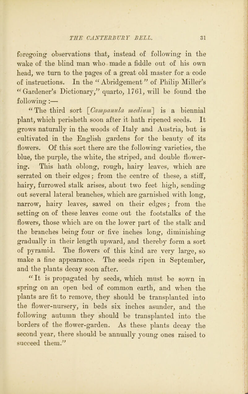 foregoing* observations that, instead of following in the wake of the blind man who made a fiddle out of bis own head, we turn to the pages of a great old master for a code of instructions. In the “ Abridgement ” of Philip MillePs “ Gardener's Dictionary/^ quarto, 1761, will be found the following:— “ The third sort [Campanula meclium\ is a biennial plant, which perisheth soon after it hath ripened seeds. It grows naturally in the woods of Italy and Austria, but is cultivated in the English gardens for the beauty of its flowers. Of this sort there are the following varieties, the blue, the purple, the white, the striped, and double flower- ing. This hath oblong, rough, hairy leaves, which are serrated on their edges; from the centre of these, a stiff, hairy, furrowed stalk arises, about two feet high, sending out several lateral branches, which are garnished with long, narrow, hairy leaves, sawed on their edges; from the setting on of these leaves come out the footstalks of the flowers, those which are on the lower part of the stalk and the branches being four or five inches long, diminishing gradually in their length upward, and thereby form a sort of pyramid. The flowers of this kind are very large, so make a fine appearance. The seeds ripen in September, and the plants decay soon after. “It is propagated by seeds, which must be sown in spring on an open bed of common earth, and when the plants are fit to remove, they should be transplanted into the flower-nursery, in beds six inches asunder, and the following autumn they should be transplanted into the borders of the flower-garden. As these plants decay the second year, there should be annually young ones raised to succeed themA