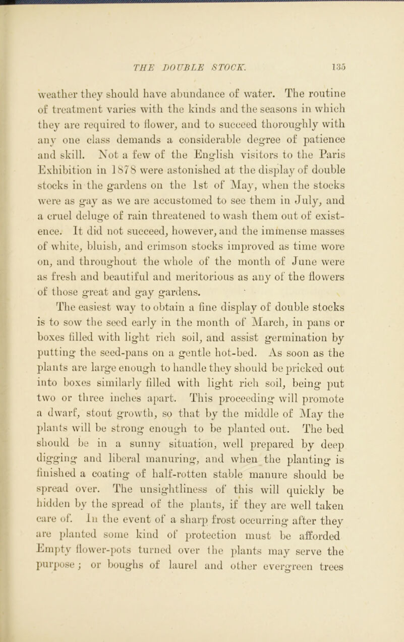 weather they should have abundance of water. The routine of treatment varies with the kinds and the seasons in which they are required to flower, and to succeed thoroughly with any one class demands a considerable degree of patience and skill. Not a few of the English visitors to the Paris Exhibition in 1878 were astonished at the display of double stocks in the gardens on the 1st of May, when the stocks were as gay as we are accustomed to see them in July, and a cruel deluge of rain threatened to wash them out of exist- ence. It did not succeed, however, and the immense masses of white, bluish, and crimson stocks improved as time wore on, and throughout the whole of the month of June were as fresh and beautiful and meritorious as any of the flowers of those great and gay gardens. The easiest way to obtain a fine display of double stocks is to sow the seed early in the month of March, in pans or boxes filled with light rich soil, and assist germination by putting the seed-pans on a gentle hot-bed. As soon as the plants are large enough to handle they should be pricked out into boxes similarly filled with light rich soil, being put two or three inches apart. This proceeding will promote a dwarf, stout growth, so that by the middle of May the plants will be strong enough to be planted out. The bed should be in a sunny situation, well prepared by deep digging and liberal manuring, and when the planting is finished a coating of half-rotten stable manure should be spread over. The unsightliness of this will quickly be hidden by the spread of the plants, if they are well taken care of. In the event of a sharp frost occurring after they are planted some kind of protection must be afforded Empty flower-pots turned over the plants may serve the purpose; or boughs of laurel and other evergreen trees