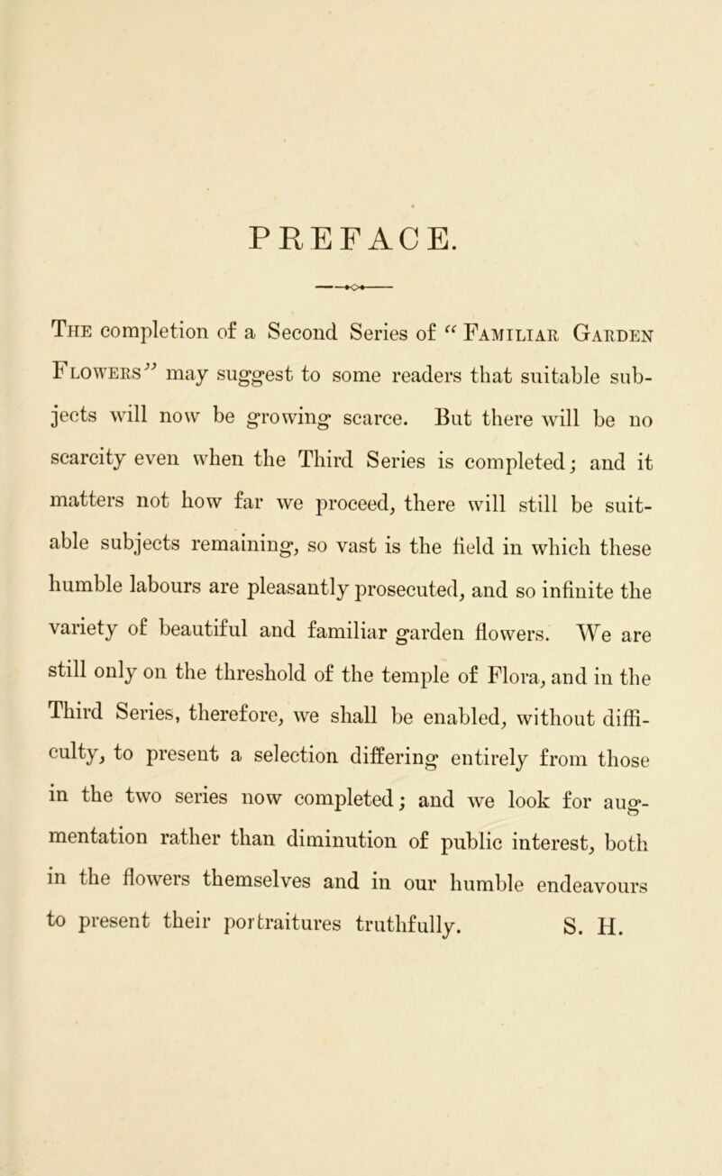 PREFACE. The completion of a Second Series of “ Familiar Garden Flowers^ may suggest to some readers that suitable sub- jects will now be growing scarce. But there will be no scarcity even when the Third Series is completed; and it matters not how far we proceed, there will still be suit- able subjects remaining, so vast is the field in which these humble labours are pleasantly prosecuted, and so infinite the variety of beautiful and familiar garden flowers. We are still only on the threshold of the temple of Flora, and in the Third Series, therefore, we shall be enabled, without diffi- culty, to present a selection differing entirely from those in the two series now completed; and we look for aug- mentation rather than diminution of public interest, both m the flowers themselves and in our humble endeavours to present their portraitures truthfully. S. H.