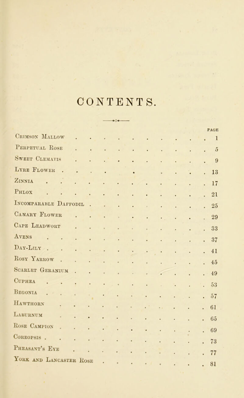 CONTENTS <K> Crimson Mallow Perpetual Rose Sweet Clematis Lyre Flower .... Zinnia . Phlox Incompararle Daffodil . Canary Flower Cape Lead wort Avens • • • « • Day-Lily Rosy Yarrow .... Scarlet Geranium . CuPHEA • • • • « Begonia ..... Hawthorn Laburnum Rose Campion .... Coreopsis .... Pheasant’s Eye York and Lancaster Rose page . 1 . 5 . 9 . 13 . 17 . 21 . 25 . 29 . 33 . 37 . 41 . 45 . 49 . 53 . 57 . 61 . 65 . 69 . 73 . 77 . 81