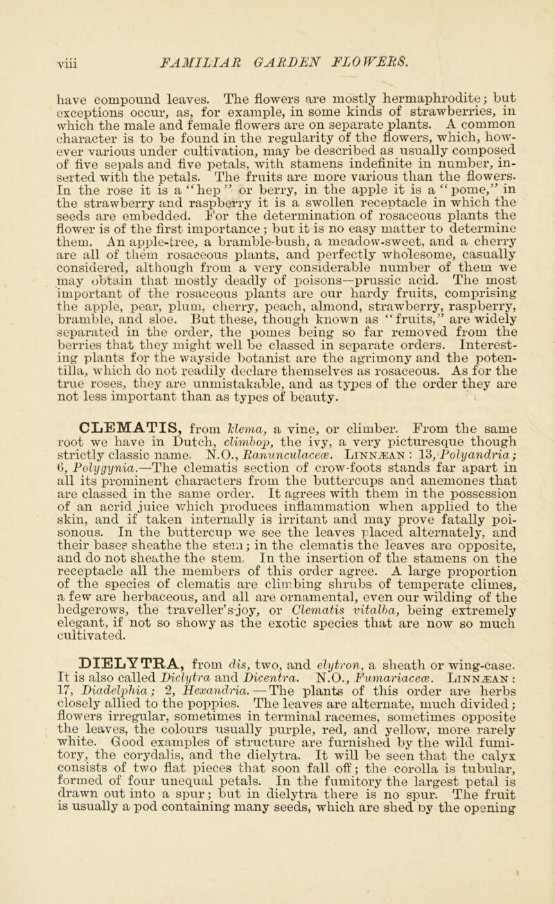 have compound leaves. The flowers are mostly hermaphrodite; but exceptions occur, as, for example, in some kinds of strawberries, in which the male and female flowers are on separate plants. A common character is to be found in the regularity of the flowers, which, how- ever various under cultivation, may be described as usually composed of five sepals and five petals, with stamens indefinite in number, in- serted with the petals. The fruits are more various than the flowers. In the rose it is a “hep” or berry, in the apple it is a “pome,” in the strawberry and raspberry it is a swollen receptacle in which the seeds are embedded. For the determination of rosaceous plants the flower is of the first importance ; but it is no easy matter to determine them. An apple-tree, a bramble-bush, a meadow-sweet, and a cherry are all of them rosaceous plants, and perfectly wholesome, casually considered, although from a very considerable number of them we may obtain that mostly deadly of poisons—prussic acid. The most important of the rosaceous plants are our hardy fruits, comprising the apple, pear, plum, cherry, peach, almond, strawberry, raspberry, bramble, and sloe. But these, though known as “fruits,” are widely separated in the order, the pomes being so far removed from the berries that they might well be classed in separate orders. Interest- ing plants for the wayside botanist are the agrimony and the poten- tilia, which do not readily declare themselves as rosaceous. As for the true roses, they are unmistakable, and as types of the order they are not less important than as types of beanty. CLEMATIS, from Tdema, a vine, or climber. From the same root we have in Dutch, climbop, the ivy, a very picturesque though strictly classic name. N.O., Ranunculacece. Linn^ean : 13, Polycindria; 6, Polygynia.—The clematis section of crow-foots stands far apart in all its prominent characters from the buttercups and anemones that are classed in the same order. It agrees with them in the possession of an acrid juice which produces inflammation when applied to the skin, and if taken internally is irritant and may prove fatally poi- sonous. In the buttercup we see the leaves placed alternately, and their bases sheathe the stem; in the clematis the leaves are opposite, and do not sheathe the stem. In the insertion of the stamens on the receptacle all the members of this order agree. A large proportion of the species of clematis are climbing shrubs of temperate climes, a few are herbaceous, and all are ornamental, even our wilding of the hedgerows, the traveller’s-joy, or Clematis vitalba, being extremely elegant, if not so showy as the exotic species that are now so much cultivated. DIELYTRA, from dis, two, and elytron, a sheath or wing-case. It is also called Diclytra and Dicentra. N.O., Fumariacece. Linn^ean : 17, Diadelphia; 2, Hexandria. — The plants of this order are herbs closely allied to the poppies. The leaves are alternate, much divided ; flowers irregular, sometimes in terminal racemes, sometimes opposite the leaves, the colours usually purple, red, and yellow, more rarely white. Good examples of structure are furnished by the wild fumi- tory, the corydalis, and the dielytra. It will be seen that the calyx consists of two flat pieces that soon fall off; the corolla is tubular, formed of four unequal petals. In the fumitory the largest petal is drawn out into a spur; but in dielytra there is no spur. The fruit is usually a pod containing many seeds, which are shed Dy the opening