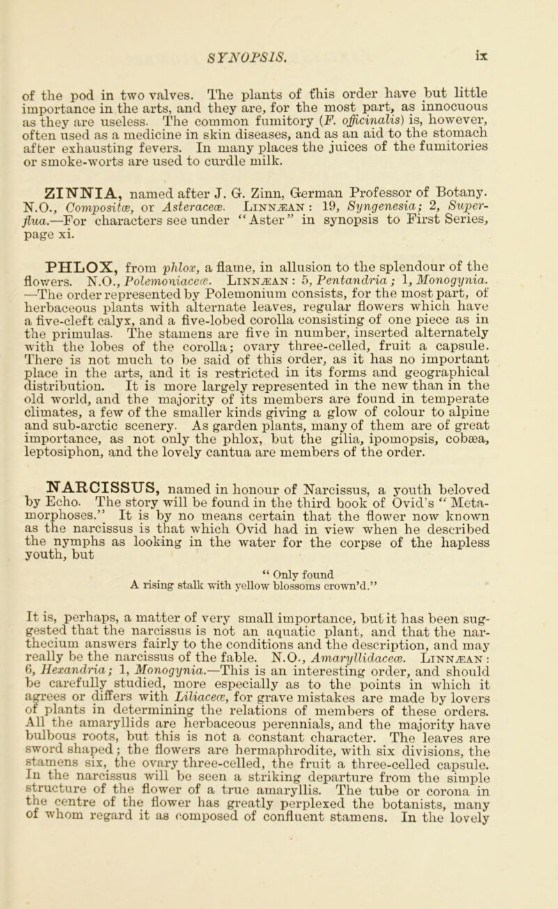 of the pod in two valves. The plants of this order have but little importance in the arts, and they are, for the most part, as innocuous as they are useless. The common fumitory (F. officinalis) is, however, often used as a medicine in skin diseases, and as an aid to the stomach after exhausting fevers. In many places the juices of the fumitories or smoke-worts are used to curdle milk. ZINNIA, named after J. G. Zinn, German Professor of Botany. N.O., Composite, or Asteracece. Linn^an : 19, Syngenesia; 2, Super- flua.—For characters see under “ Aster ” in synopsis to First Series, page xi. PHLOX, from phlox, a flame, in allusion to the splendour of the flowers. N.O., Polemoniacece. Linn^an : 5, Pentandria ; 1, Monogynia. —The order represented by Polemonium consists, for the most part, of herbaceous plants with alternate leaves, regular flowers which have a five-cleft calyx, and a five-lobed corolla consisting of one piece as in the primulas. The stamens are five in number, inserted alternately with the lobes of the corolla; ovary three-celled, fruit a capsule. There is not much to be said of this order, as it has no important place in the arts, and it is restricted in its forms and geographical distribution. It is more largely represented in the new than in the old world, and the majority of its members are found in temperate climates, a few of the smaller kinds giving a glow of colour to alpine and sub-arctic scenery. As garden plants, many of them are of great importance, as not only the phlox, but the gilia, ipomopsis, cobsea, leptosiphon, and the lovely cantua are members of the order. NARCISSUS, named in honour of Narcissus, a youth beloved by Echo. The story will be found in the third book of Ovid’s “ Meta- morphoses.” It is by no means certain that the flower now known as the narcissus is that which Ovid had in view when he described the nymphs as looking in the water for the corpse of the hapless youth, but “ Only found A rising stalk with yellow blossoms crown’d.” It is, perhaps, a matter of very small importance, but it has been sug- gested that the narcissus is not an aquatic plant, and that the nar- thecium answers fairly to the conditions and the description, and may really be the narcissus of the fable. N.O., Amaryllidacece. Linn^ean : 6, Hexandria; 1, Monogynia.—This is an interesting order, and should be carefully studied, more especially as to the points in which it agrees or differs with Liliacece, for grave mistakes are made by lovers of plants in determining the relations of members of these orders. All the amaryllids are herbaceous perennials, and the majority have bulbous roots, but this is not a constant character. The leaves are sword shaped; the flowers are hermaphrodite, with six divisions, the stamens six,, the ovary three-celled, the fruit a three-celled capsule. In the narcissus will be seen a striking departure from the simple structure of the flower of a true amaryllis. The tube or corona in the centre of the flower has greatly perplexed the botanists, many of whom regard it as composed of confluent stamens. In the lovely