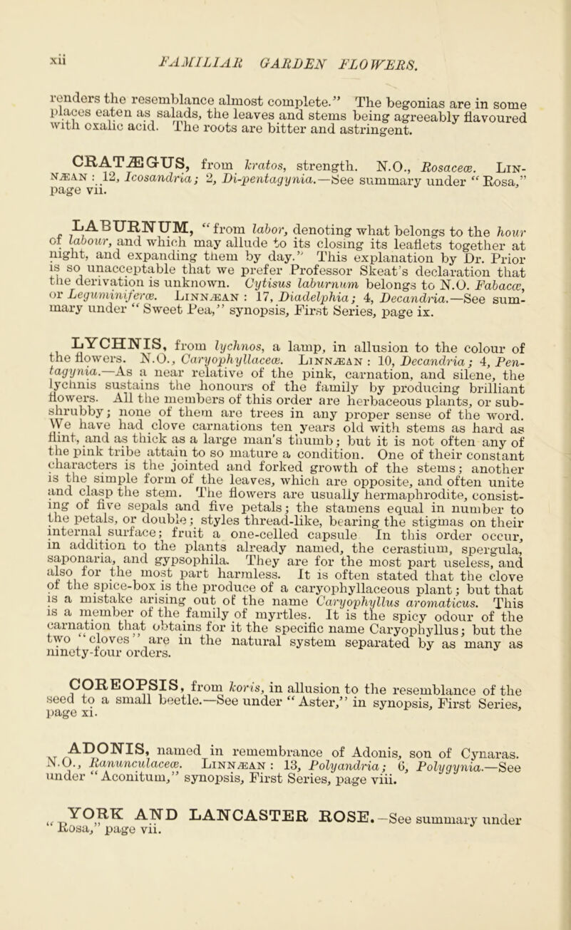 lenders the resemblance almost complete.” The begonias are in some places eaten as salads, the leaves and stems being agreeably flavoured with oxalic acid. The roots are bitter and astringent. GrXJS, from leratos, strength. N.O., Rosacece. Lin- ntean : 12, Icosandria; 2, Di-pentagynia.—See summary under “ Rosa,” page vn. LABURNUM, “from labor, denoting what belongs to the hour ct labour, and which may allude to its closing its leaflets together at night, and expanding them by day.’' This explanation by Dr. Prior is so unacceptable that we prefer Professor Skeat’s declaration that the derivation is unknown. Oytisus laburnum belongs to N.O. Fabacce, or LegummifercB. Linn.ean : 17, Diadelphia; 4, Decandria.— See sum- mary under “ Sweet Pea,” synopsis. First Series, page ix. LYCHNIS, from lychnos, a lamp, in allusion to the colour of the flowers. N.O., Caryophyllaceai. Linjslean : 10, Decandria ; 4, Pen- tagynia. As a near relative of the pink, carnation, and silene, the lychnis sustains the honours of the family by producing brilliant flowers. All the members of this order are herbaceous plants, or sub- shrubby ; none of them are trees in any j^roper sense of the word. \v e have had clove carnations ten years old with stems as hard as flint, and as thick as a large man’s thumb; but it is not often any of the pink tribe attain to so mature a condition. One of their constant characters is the jointed and forked growth of the stems; another is the simple form of the leaves, which are opposite, and often unite and clasp the stem. The flowers are usually hermaphrodite, consist- ing of five sepals and five petals; the stamens equal in number to the petals, or double; styles thread-like, bearing the stigmas on their internal surface ^ fruit a one-celled capsule In this order occur, m addition to the plants already named, the cerastium, spergula, saponana, and gypsophila. They are for the most part useless, and *or • e, mo?t part harmless. It is often stated that the clove of the spice-box is the produce of a caryophyllaceous plant; but that is a mistake arising out of the name Caryophyllus aromaticus. This is a member of the family of myrtles. It is the spicy odour of the carnation that obtains for it the specific name Caryophyllus; but the two cloves are in the natural system separated by as many as ninety-four orders. COREOPSIS, from koris, in allusion to the resemblance of the seed to a small beetle. See under “Aster,” in synopsis. First Series, page xi. -A--DC)NIS, named in remembrance of Adonis, son of Cynaras. JN.O., Ranunculacece. Linn^san : 13, Folyandria; 6, Polygynia— See under “ Aconitum,” synopsis. First Series, page viii. t YORK AND LANCASTER ROSE.—See summary under Itosa, page vn.