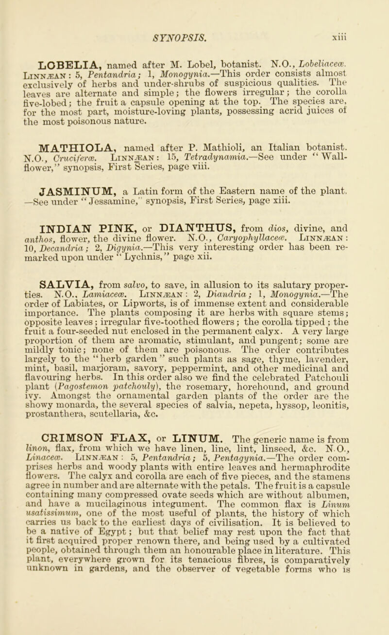 LOBELIA, named after M. Lobel, botanist. N.O., Lobeliacece. Linnjean : 5, Peutaudria; 1, Monogyuia.—This order consists almost exclusively of herbs and under-shrubs of suspicious qualities. The leaves are alternate and simple; the flowers irregular; the corolla five-lobed; the fruit a capsule opening at the top.. The species are, for the most part, moisture-loving plants, possessing acrid juices oi the most poisonous nature. MATHIOLA, named after P. Mathioli, an Italian botanist. N.O., Cruciferce. Linn^ean : 15, Tetradynamia.—See under “Wall- flower,” synopsis, First Series, page viii. JASMINUM, a Latin form of the Eastern name of the plant, —See under “Jessamine,” synopsis, First Series, page xiii. INDIAN PINK, or DIANTHUS, from dios, divine, and anthos, flower, the divine flower. N.O., Caryophyllacece. Linn^ean : 10, Decandria; 2, Digynia— This very interesting order has been re- marked upon under “ Lychnis,” page xii. SALVIA, from salvo, to save, in allusion to its salutary proper- ties. N.O., Lamiacece. Linn^ean : 2, Diandria; 1, Monogynia.—The order of Labiates, or Lipworts, is of immense extent and considerable importance. The plants composing it are herbs with square stems; opposite leaves; irregular five-toothed flowers; the corolla tipped ; the fruit a four-seeded nut enclosed in the permanent calyx. A very large proportion of them are aromatic, stimulant, and pungent; some are mildly tonic; none of them are poisonous. The order contributes largely to the “herb garden” such plants as sage, thyme, lavender, mint, basil, marjoram, savory, peppermint, and other medicinal and flavouring herbs. In this order also we find the celebrated Patchouli plant (Pagostemon patchouly), the rosemary, horehound, and ground ivy. Amongst the ornamental garden plants of the order are the showy monarda, the several species of salvia, nepeta, hyssop, leonitis, prostanthera, Scutellaria, &c. CRIMSON FLAX, or LINUM. The generic name is from linon, flax, from which we have linen, line, lint, linseed, &c. N O., Linacece. Linn.ean : 5, Pentandria; 5, Pentagynia.—The order com- prises herbs and woody plants with entire leaves and hermaphrodite flowers. The calyx and corolla are each of five pieces, and the stamens agree in number and are alternate with the petals. The fruit is a capsule containing many compressed ovate seeds which are without albumen, and have a mucilaginous integument. The common flax is Linum usatissimum, one of the most useful of plants, the history of which carries us back to the earliest days of civilisation. It is believed to be a native of Egypt; but that belief may rest upon the fact that it first acquired proper renown there, and being used by a cultivated people, obtained through them an honourable place in literature. This plant, everywhere grown for its tenacious fibres, is comparatively unknown in gardens, and the observer of vegetable forms who is