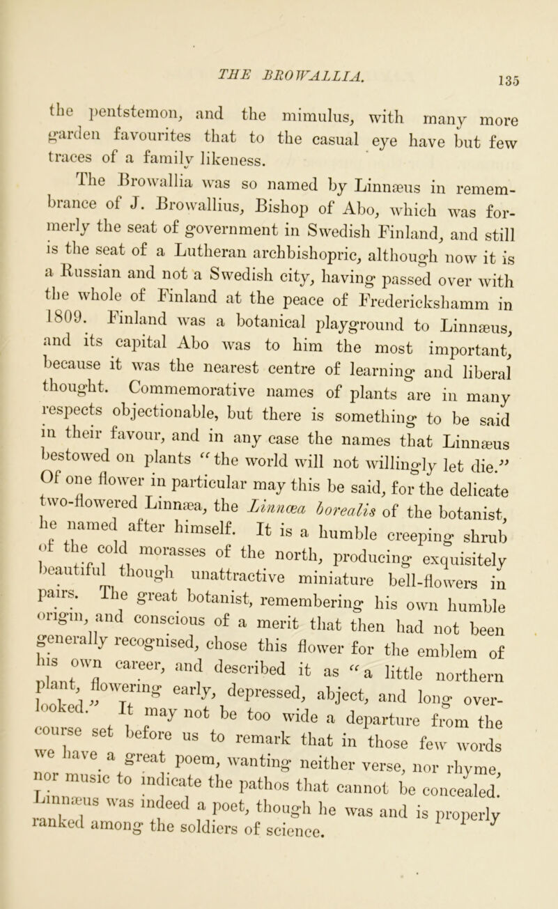 135 the pentstemon, and the mimulus, with many more garden favourites that to the casual eye have but few traces of a family likeness. The Browallia was so named by Linnaeus in remem- brance of J. Browallius, Bishop of Abo, which was for- merly the seat of government in Swedish Finland, and still is the seat of a Lutheran archbishopric, although now it is a Russian and not a Swedish city, having passed over with the whole of Finland at the peace of Fredericks!]amm in 1809. Finland was a botanical playground to Linnseus, and its capital Abo was to him the most important,' because it was the nearest centre of learning and liberal thought. Commemorative names of plants are in many lespects objectionable, but there is something to be said in their favour, and in any case the names that Linmeus bestowed on plants “ the world will not willingly let die ” Of one flower in particular may this be said, for the delicate two-flowered Linnaea, the Zinncea borealis of the botanist he named after himself. It is a humble creeping shrub J ‘i?. moyses of the north, producing exquisitely KaU ’ H 10>igh unattractive miniature bell-flowers in pans. e great botanist, remembering his own humble origin and conscious of a merit that then had not been generally recognised, chose this flower for the emblem of Career> and Ascribed it as «a little northern looked „°'7tinS earl7\dePressed> abl'ect, and long over- may not be too wide a departure from the course set before us to remark that in those few words have a great poem, wanting neither verse, nor rhyme -r music to indicate the pathos that cannot be concealed I-unnams was indeed a poet, though he was and is properly lanked among the soldiers of science. 1 1 7