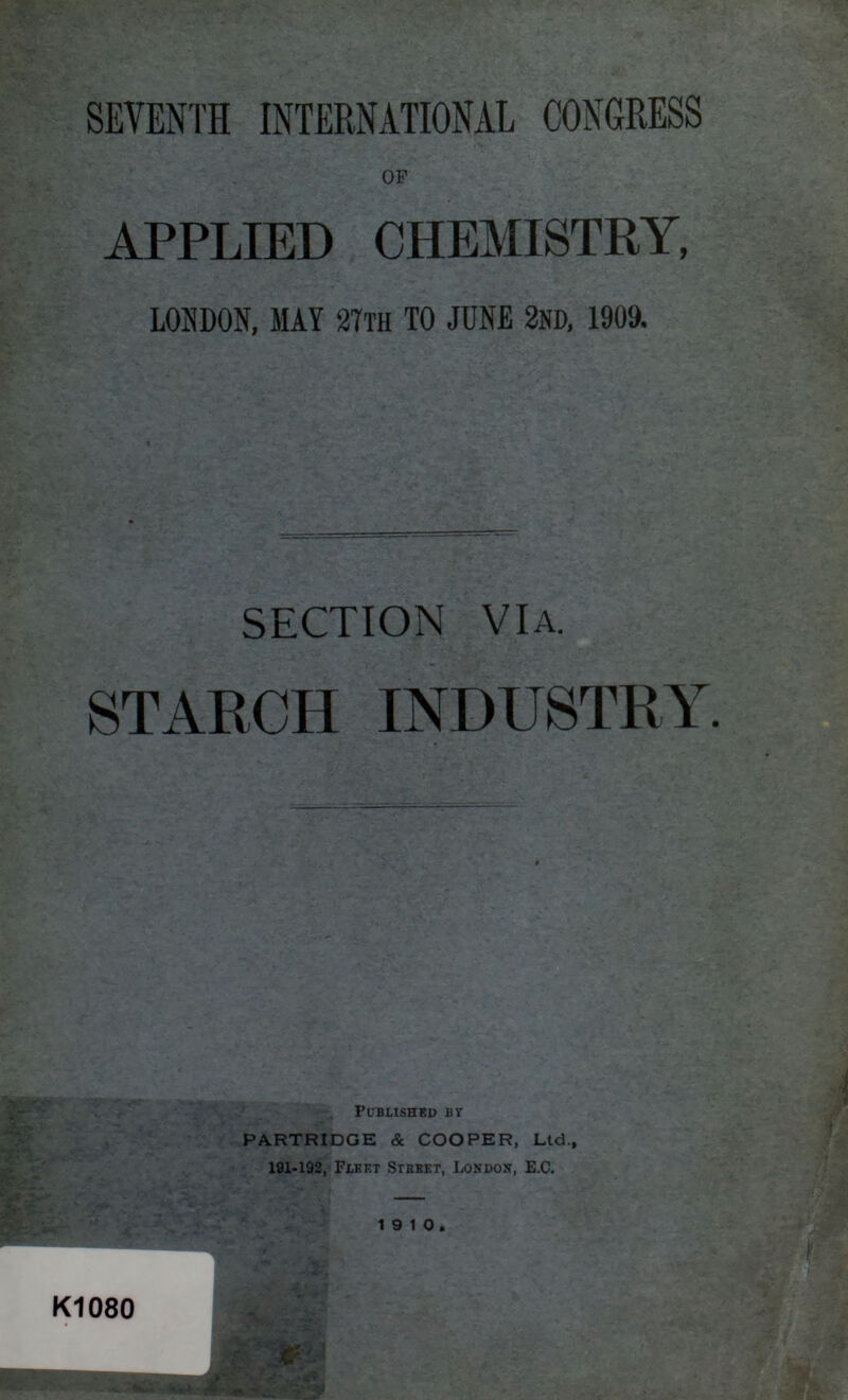 SEYENTH INTERNATIONAL CONGRESS OF APPLIED CHEMISTRY, LOSDON, MAY ara TO JHHE 2»D, » SECTION VIA. STARCH INDUSTRY. PUBLISHED B Y PARTRIDGE & COOPER, Ltd.f 191-192, Flket Street, London, E.C. 1 9 1 Oà K1080