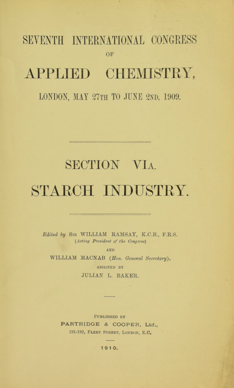 OF APPLIED CHEMISTRY, LONDON, MAY 2Tth TO JUNE 2ND, 1909. SECTIOY VIA. STARCH INDTTSTRY. Uditeci by Sir WILLIAM RAMSAY, K.C.B., F.R.S. (Adiri g President of thè Congress) AND WILLIAM MACNAB (Hon. General Secretary),. ASS1STED BY JULIAN L. BAKER. PtJBLISHED BY PARTRIDGE & COOPER, Ltd., 191-192, Fleet Street, London, E.C. 19 10.