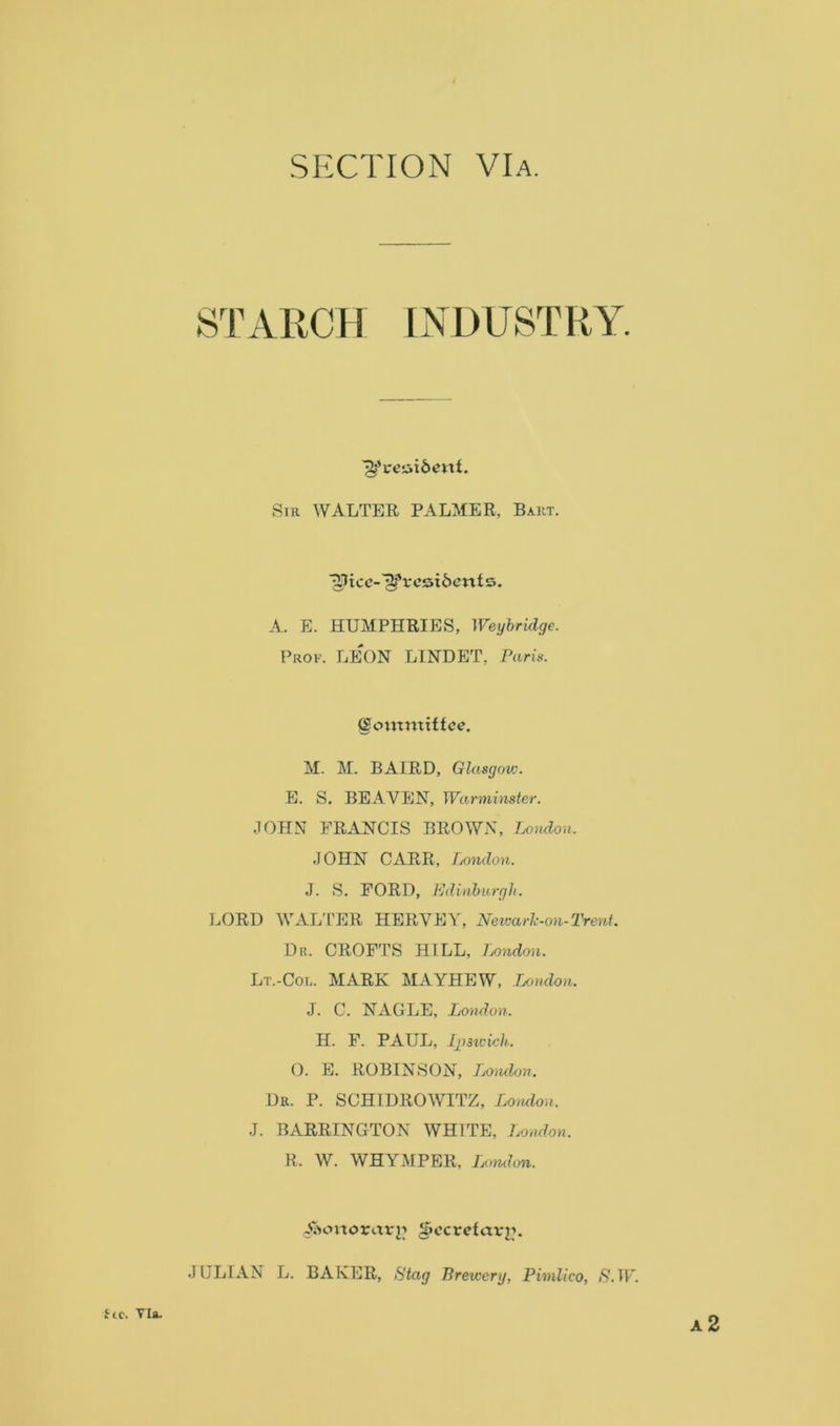 SECTION VIa. STARCH LNDTJSTRY. Sir WALTER, PALMER, Bakt. 'jSJtce-'jìfresiòettts. A. E. HUMPHRIES, Weybridge. Prof. LEON LINDET, Paris. (§onxnxittce. M. M. BAIRD, Glasgow. E. S. BEAVEN, Warminster. JOHN FRANCIS BROWN, London. JOHN CARR, London. J. S. FORD, Edinburgh. LORD WALTER HERVEY, Newarlc-on- Treni. Dr. CROFTS HILL, London. Lt.-Col. MARK MAYHEW, London. J. C. NAGLE, London. H. F. PAUL, Ipswich. O. E. ROBINSON, Ijomlon. Dr. P. SCH1DROWITZ, London. J. BARRINGTON WHTTE, London. R. W. WHYMPER. London. Siioxxoxavn d>ccrefav^. JULIAN L. BAKER, Stag Brewerg, Pimlico, S.W. Ut. via. A 2