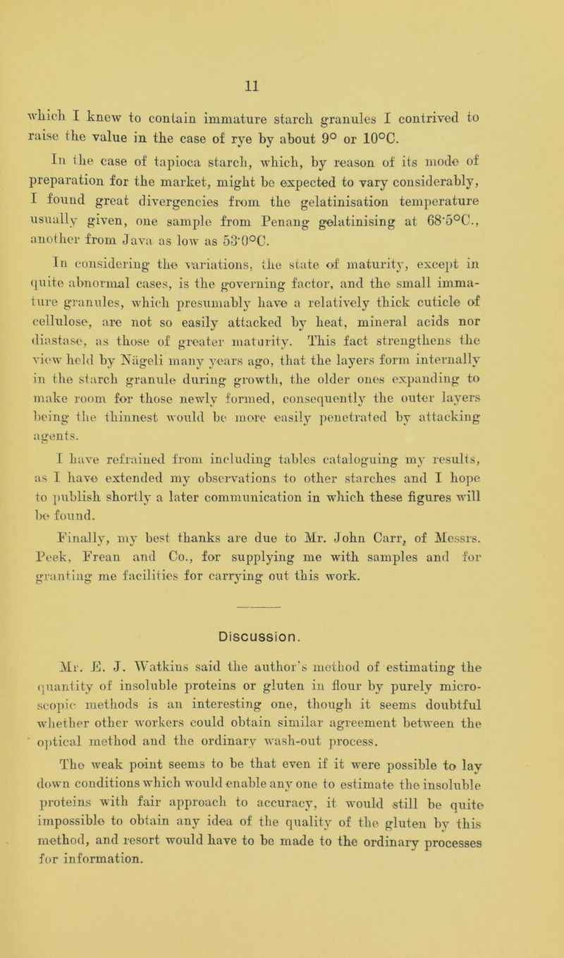 wbicli I knew to contain immature starck granules I contrived to raise tke value in tke case of rye by about 9° or 10°C. In thè case of tapioca starcb, whick, by reason of its modo of prepara tion for tke market, might bc ©xpected to yary considerably, I found great divergencies from tke gelatinisation temperature usually given, one sample from Penang golatinising at 68‘5°C., another from Java as low as 53'0°C. In considering tk© variations, tke state of maturity, except in quite abnormal cases, is tke governing f'actor, and tk© small imma- ture granules, wbicb presumably kav© a relativoly tkick cuticle of cellulose, are not so easily attacked by keat, minerai acids nor diastase, as tkose of greater maturity. Tkis fact strengtkens tke vicw keld by Nageli many years ago, tkat tke layers form internally in tke starck granule during growtk, tke older ones expanding to make room for tkose newlv formed, consequently tke outer layers bcing tke tbinnost would be more easily penetrated by attaeking auents. o I bave refrained from including tables cataloguing my results, as 1 bave extended my observations to otber starcbes and I bop© to publisb sbortly a later communication in wbicb tb©se fìgures Avill 1«> found. Finally, my best tlianks are due to Mr. Jokn Carr, of Messrs. Peek, Frean and Co., for supplying me witb samples and for grantiug me facilities for carrying out tkis work. Discussion. Mr. E. J. Watkins said tke autkor’s metkod of estimating tke quantity of insoluble proteins or glutea in flour bv purely micro- scopie raethods is an interesting one, though it seems doubtful wketber otker workers eould obtain similar agreement between tke optical metkod and tke ordinarv wash-out process. Tk© weak point seems to be tkat even if it were possible to lav down conditions whick would enable anv one to estimate tk© insoluble proteins with fair approack to accuracy, it would stili be quite impossibl© to obtain any idea of tke quality of tke glutea bv tkis metkod, and resort would bave to be made to tbe ordinary processes for information.