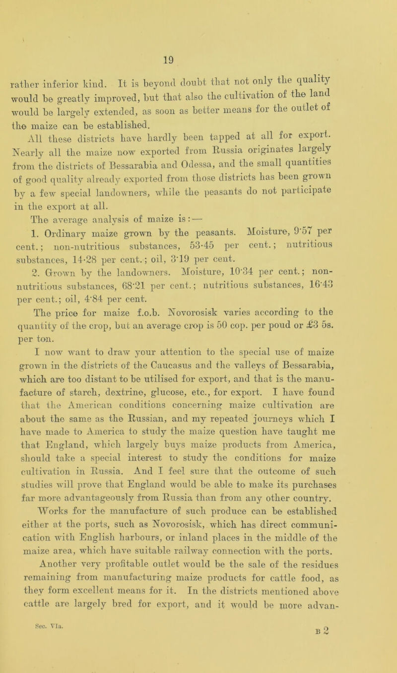 ratlier inferior kind. It is beyond donbt tliat not only thè qualiti would be greatly improved, but tbat also tlie cultivation of th© land would be largelv extended, as soon as better means foi tlie outlet of ili© maize can be establislied. All tbese districts bave hardly been tapped at all for export. Nearly all tlie maize now exported from Russia originates largelv from thè districts of Bessarabia and Odessa, and tlie small quantities of good quality already exported from those districts lias been gioun by a few special landowners, wbile tlie peasants do not participate in tlie export at all. The average analvsis of maize is : — O v 1. Ordinary maize grown by tbe peasants. Moisture, 9 57 per cent. ; non-nutritious substances, 53-45 per cent. ; nutritious substances, 14-28 per cent.; oil, 3*19 per cent. 2. Grown by tbe landowners. Moisture, 10-34 per cent,; non- nutritious substances, 68-21 per cent.; nutritious substances, 1643 per cent.; oil, 4‘84 per cent. Tbe prie© for maize f.o.b. Novorosisk varies according to tbe quantity of tbe crop, but an average crop is 50 cop. per poud or £3 5s. per ton. I now want to draw your attention to tbe special use of maize grown in tbe districts of tbe Caucasus and tbe valleys of Bessarabia, wbicb are too distant to be utilised for export, and tbat is tbe manu- facture of starch, dextrine, glucose, etc., for export. I bave found tbat tbe American conditions concerning maize cultivation are about tbe sanie as tbe Russian, and mv repeated journevs wbicb I bave made to America to study tlie maize question bave taught me tbat England, wbicb largely buys maize produets from America, should take a special interest to study tbe conditions for maize cultivation in Russia. And I feel sure tbat tbe outeome of sudi studies will prove tbat England would be able to niake its purebases far more advantageouslv from Russia than from any other country. Works for tbe manufacture of sudi produce can be establisbed eitber at tbe ports, such as Novorosisk, wbicb bas direct communi- cation witb English barbours, or inland places in tbe middle of tbe maize area, wbicb bave suitable railway connection witb tbe ports. Another very profitable outlet would be tbe sale of tbe residues remaining from manufacturing maize produets for cattle food, as tliey forni excellent means for it. In thè districts mentioned above cattle are largely bred for export, and it would be more advan- B Sec. Via.