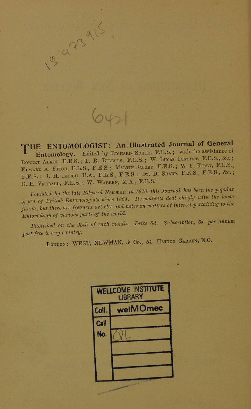 / (o 'THE ENTOMOLOGIST : An Illustrated Journal of General * Entomology. Edited by Eichard South, F.E.S.; with the assistance of Eobert Adkin, F.E.S.; T. B. Billups, F.E.S.; W. Lucas Distant F.E.S &<l ; Edward A. Fitch, F.L.S., F.E.S.; Martin Jacoby, F.E.S.; F-Ko-ey, F.L.S., E.E.S.; J. H. Leech, B.A., F.L.S., F.E.S.; Dr. D. Sharp, F.E.S., F.E.S., &c.; G. H. Vfrball, F.E.S.; W. Warren, M.A., F.E.S. Founded by the late Edward Newman in 1840, this Journal has been the ‘popular oraan of British Entomologists since 1861. Its contents deal chiefly with the home fauna, but there are frequent articles and notes on matters of interest pertaining to the Entomology of various parts of the world. Published on the 25th of each month. Price 6d. Subscription, 6s. per annum post free to any country. London: WEST, NEWMAN, & Co., 54, Hatton Garden, E.C. WELLCOME INSTITUTE 11 BRAKY Coll. welMOmec Call No.