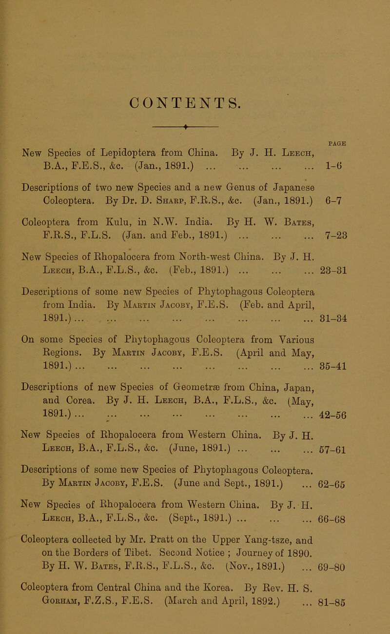 CONTENTS. PAGE New Species of Lepidoptera from China. By J. H. Leech, B.A., F.E.S., &c. (Jan., 1891.) ... 1-6 Descriptions of two new Species and a new Genus of Japanese Coleoptera. By Dr. D. Sharp, F.R.S., &c. (Jan., 1891.) 6-7 Coleoptera from Kulu, in N.W. India. By H. W. Bates, F.R.S., F.L.S. (Jan. and Feb., 1891.) ... ... ... 7-23 New Species of Rhopalocera from North-west China. By J. H. Leech, B.A., F.L.S., &c. (Feb., 1891.) ... ... ... 23-31 Descriptions of some new Species of Phytophagous Coleoptera from India. By Martin Jacoby, F.E.S. (Feb. and April, 1891.) 31-34 On some Species of Phytophagous Coleoptera from Various Regions. By Martin Jacoby, F.E.S. (April and May, 1891.) 35-41 Descriptions of new Species of Geometee from China, Japan, and Corea. By J. H. Leech, B.A., F.L.S., &c. (May, 1891.) ... 42-56 New Species of Rhopalocera from Western China. By J. H. Leech, B.A., F.L.S., &c. (June, 1891.) ... ... ... 57-61 Descriptions of some new Species of Phytophagous Coleoptera. By Martin Jacoby, F.E.S. (June and Sept., 1891.) ... 62-65 New Species of Rhopalocera from Western China. By J. H. Leech, B.A., F.L.S., &c. (Sept., 1891.) 66-68 Coleoptera collected by Mr. Pratt on the Upper Yang-tsze, and on the Borders of Tibet. Second Notice ; Journey of 1890. By H. W. Bates, F.R.S., F.L.S., &c. (Nov., 1891.) ... 69-80 Coleoptera from Central China and the Korea. By Rev. H. S. Gorham, F.Z.S., F.E.S. (March and April, 1892.) ... 81-85