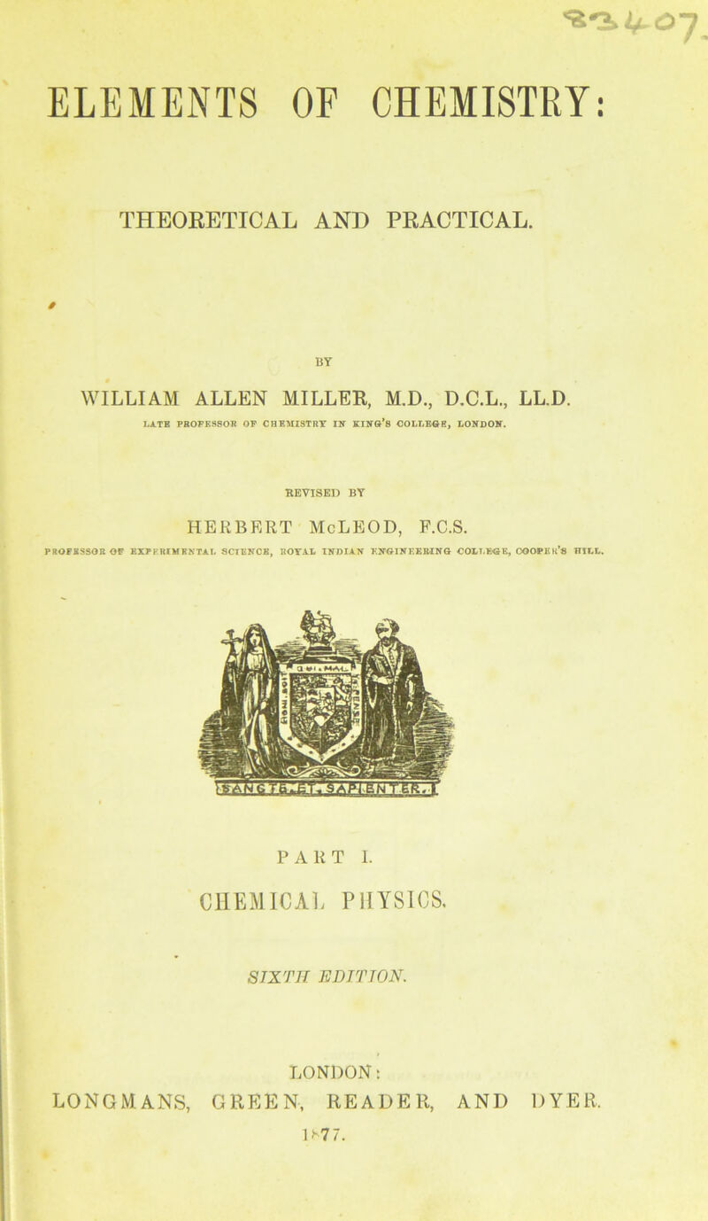 THEORETICAL AND PRACTICAL. BY WILLIAM ALLEN MILLER, M.D., D.C.L., LL.D. IU.TB PBOPE9SOB OP CHEMISTRY IN KINO’s COLI.EOE, tONDOIT. REVISED BY HERBERT McLEOD, P.C.S. PROFESSOR OF BIPKRIMRKTAL SCTBNCB, ROYAL INDIAN KNOINEER-ING COLLEGE, COOPKU’S HILL, PART 1. CHEMICAL PHYSIOS. SIXTH EDITION. LONDON: LONGMANS, GREEN, READER, AND DYER. U77.