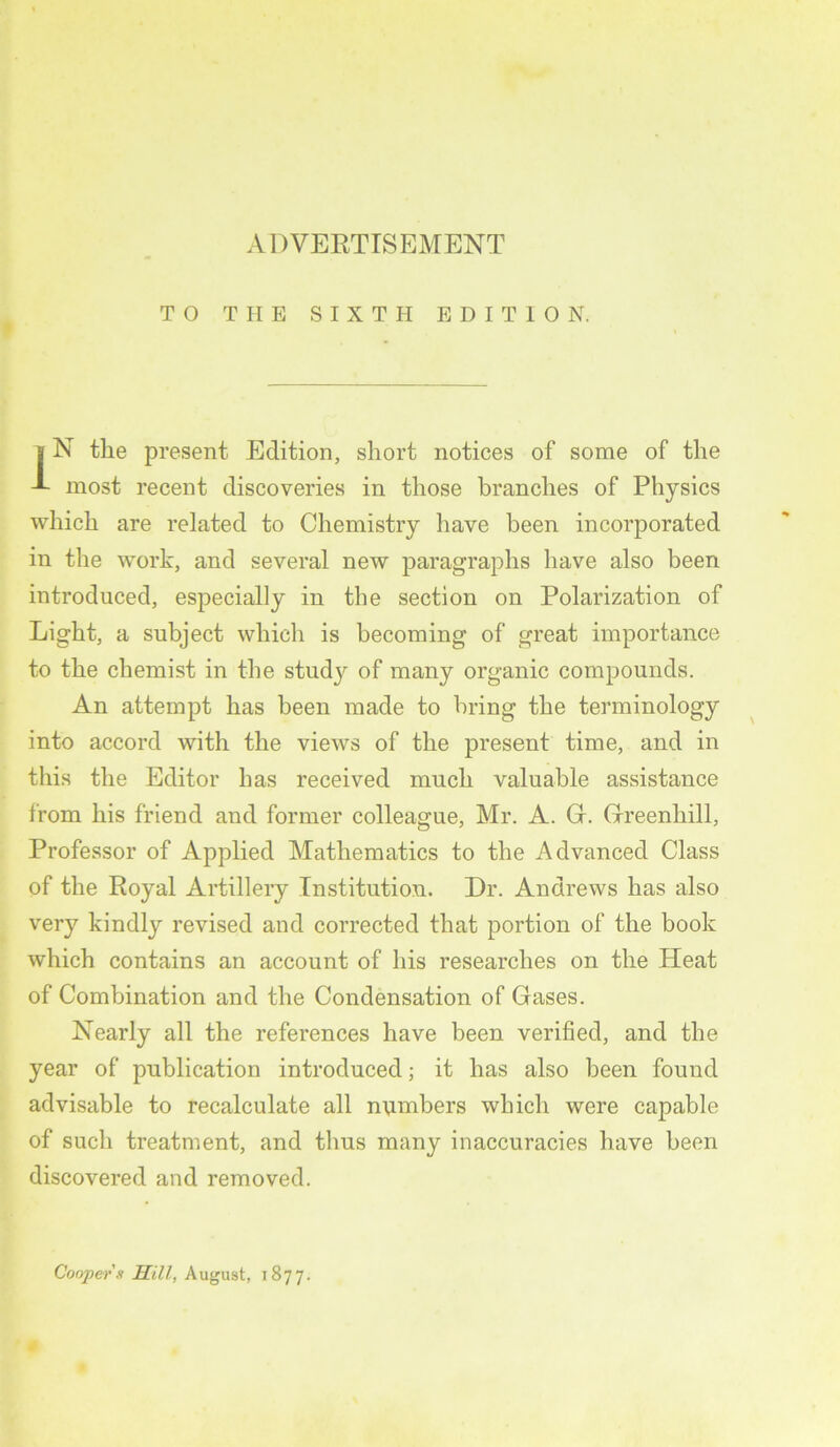 TO THE SIXTH EDITION. IN the present Edition, short notices of some of the most recent discoveries in those branches of Physics which are related to Chemistry have been incorporated in the work, and several new paragraphs have also been introduced, especially in the section on Polarization of Light, a subject which is becoming of great importance to the chemist in the study of many organic compounds. An attempt has been made to bring the terminology into accord with the views of the present time, and in this the Editor has received much valuable assistance from his friend and former colleague, Mr. A. Gr. Grreenhill, Professor of Applied Mathematics to the Advanced Class of the Royal Artillery Institution. Dr. Andrews has also very kindly revised and corrected that portion of the book which contains an account of his researches on the Heat of Combination and the Condensation of Gases. Nearly all the references have been verified, and the year of publication introduced; it has also been found advisable to recalculate all numbers which were capable of such treatment, and thus many inaccuracies have been discovered and removed. Coopers Hill, August, 1877.