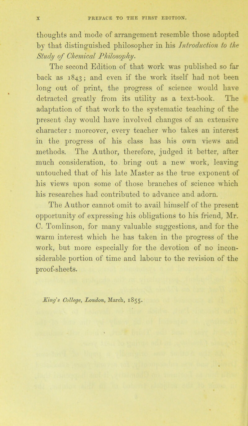 thoughts and mode of arrangement resemble those adopted bj that distinguished philosopher in his Introduction to the Study of Chemical Philosojjhy. The second Edition of that work was published so far back as 1843; and even if the work itself had not been long out of print, the progress of science would have detracted greatly from its utility as a text-book. The adaptation of that work to the systematic teaching of the present day would have involved changes of an extensive character: moreover, every teacher who takes an interest in the progress of his class has his own views and methods. The Author, therefore, judged it better, after much consideration, to bring out a new work, leaving untouched that of his late Master as the true exponent of his views upon some of those branches of science which his researches had contributed to advance and adorn. The Author cannot omit to avail himself of the present opportunity of expressing his obligations to his friend, Mr. C. Tomlinson, for many valuable suggestions, and for the warm interest which he has taken in the progress of the work, but more especially for the devotion of no incon- siderable portion of time and labour to the revision of the proof-sheets.